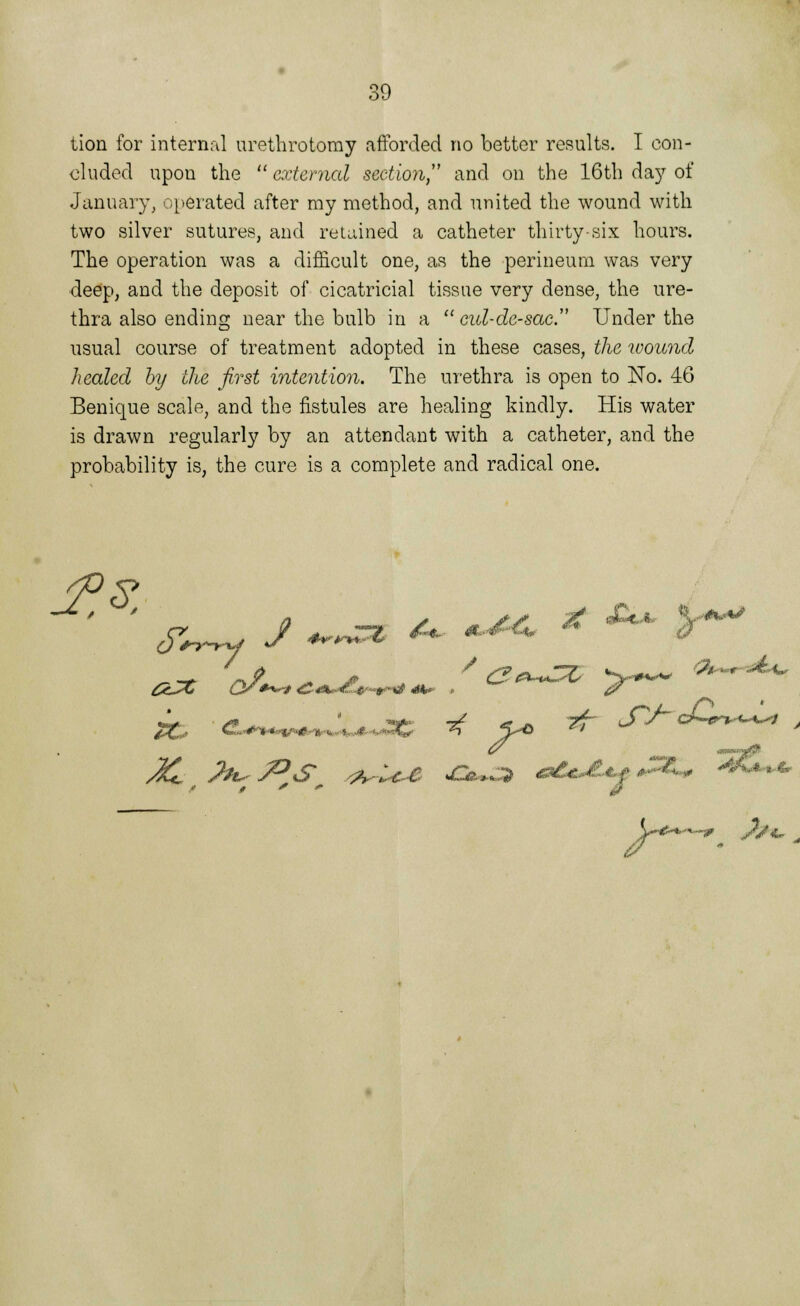 lion for internal urethrotomy afforded no better results. I con- cluded upon the  external section and on the 16th day of January, operated after my method, and united the wound with two silver sutures, and retained a catheter thirty-six hours. The operation was a difficult one, as the perineum was very deep, and the deposit of cicatricial tissue very dense, the ure- thra also ending near the bulb in a  cid-dc-sac. Under the usual course of treatment adopted in these cases, the wound healed by the first intention. The urethra is open to No. 46 Benique scale, and the fistules are healing kindly. His water is drawn regularly by an attendant with a catheter, and the probability is, the cure is a complete and radical one. JtH j^J^s^ ^-u,e &»£* ****&*% - ^*-*-«- V^X.^-1