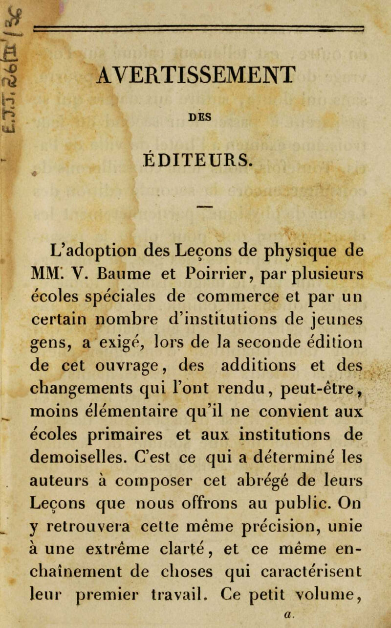 AVERTISSEMENT ÉDITEURS. L'adoption des Leçons de physique de MM. V. Baume et Poirrier, par plusieurs écoles spéciales de commerce et par un certain nombre d'institutions de jeunes gens, a exigé, lors de la seconde édition de cet ouvrage, des additions et des changements qui l'ont rendu, peut-être, moins élémentaire qu'il ne convient aux écoles primaires et aux institutions de demoiselles. C'est ce qui a déterminé les auteurs à composer cet abrégé de leurs Leçons que nous offrons au public. On y retrouvera cette même précision, unie aune extrême clarté, et ce même en- chaînement de choses qui caractérisent leur premier travail. Ce petit volume,