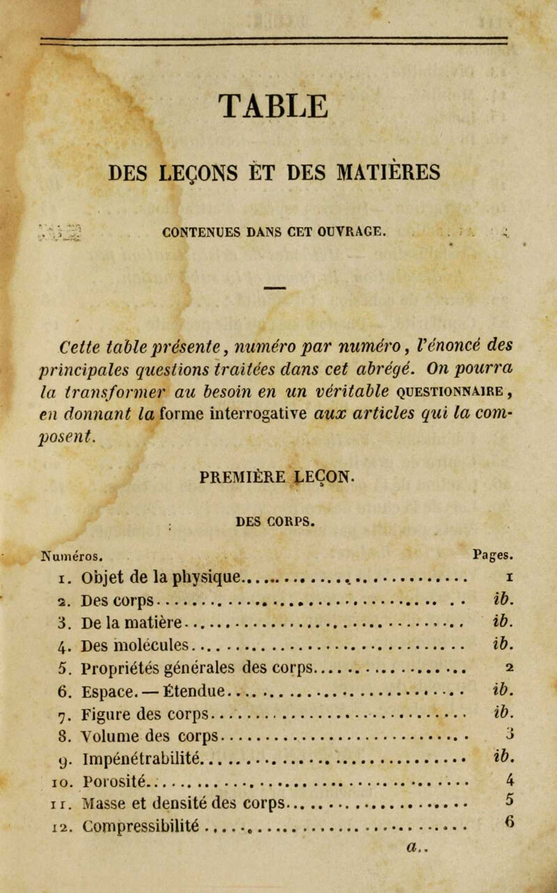 TABLE DES LEÇONS ET DES MATIÈRES CONTENUES DANS CET OUVRAGE. Cette table présente, numéro par numéro, l'énoncé des principales questions traitées clans cet abrégé. On pourra la transformef. au besoin en un véritable questionnaire , en donnant la forme interrogative aux articles qui la com- posent. PREMIÈRE J.EÇON. DES CORPS. Numéros. Pages. i. objet de la physique , i a. Des corps ib. A. De la matière • •.. ib. 4. Des molécules ib. 5. Propriétés générales des corps 2 6. Espace. —Étendue ib. 7. Figure des corps ib. 8. Volume des corps 3 9. Impénétrabilité ib. 10. Porosité 4 11. Masse et densité des corps 5