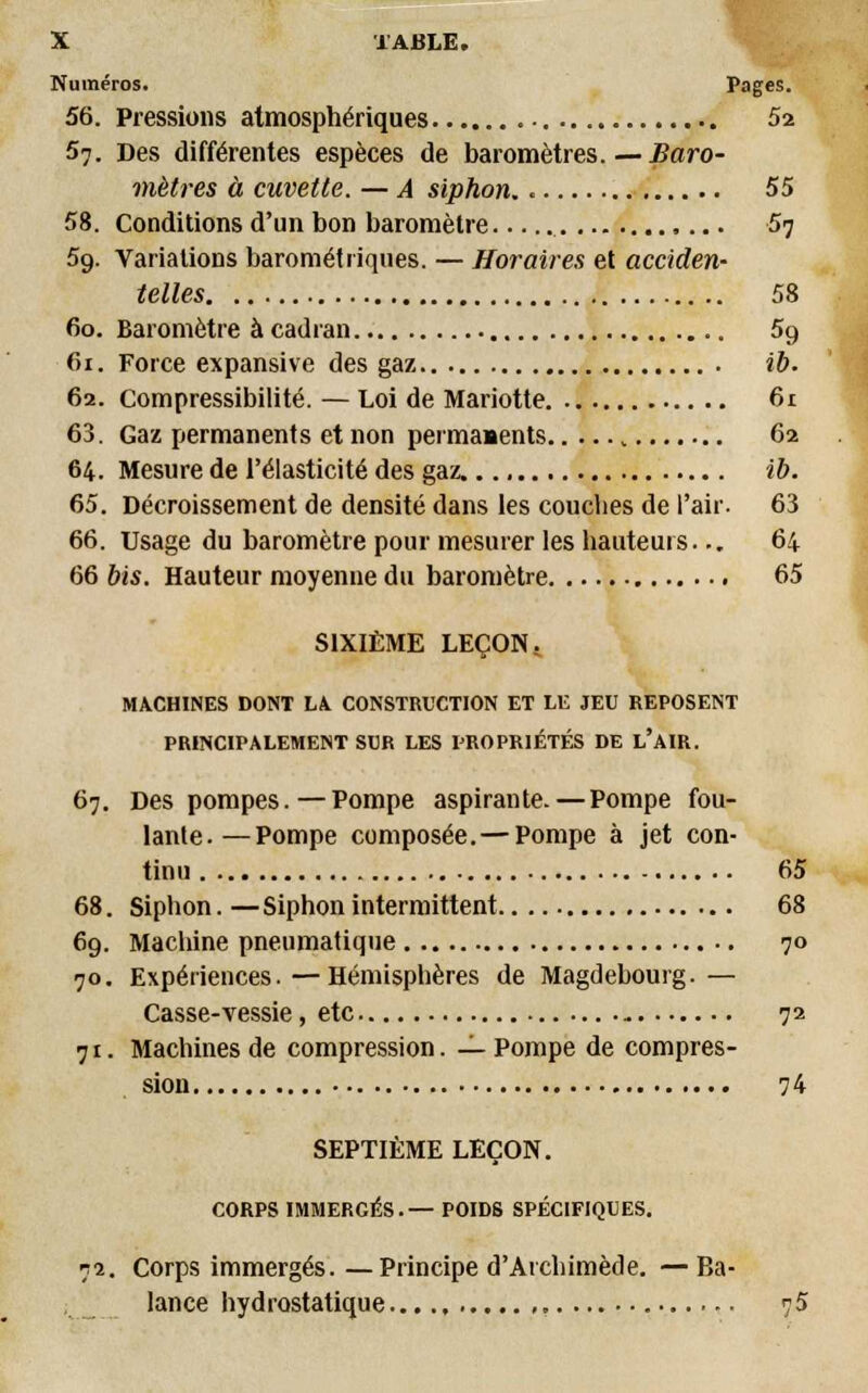 Numéros. Pages. 56. Pressions atmosphériques 52 57. Des différentes espèces de baromètres.—Baro- mètres à cuvette. — A siphon.. 55 58. Conditions d'un bon baromètre 57 5g. Variations barométriques. — Horaires et acciden- telles 58 60. Baromètre à cadran 5g fii. Force expansive des gaz ib- 62. Compressibilité. — Loi de Mariotte 61 63. Gaz permanents et non permanents , 62 64. Mesure de l'élasticité des gaz. ib. 65. Décroissement de densité dans les couches de l'air. 63 66. Usage du baromètre pour mesurer les hauteurs... 64 66 bis. Hauteur moyenne du baromètre 65 SIXIÈME LEÇON.. MACHINES DONT LA CONSTRUCTION ET LE JEU REPOSENT PRINCIPALEMENT SUR LES PROPRIÉTÉS DE L'AIR. 67. Des pompes.—Pompe aspirante. — Pompe fou- lante.— Pompe composée. — Pompe à jet con- tinu 65 68. Siphon. — Siphon intermittent 68 69. Machine pneumatique 70 70. Expériences.—Hémisphères de Magdebourg.— Casse-vessie, etc 72 71. Machines de compression. — Pompe de compres- sion 74 SEPTIÈME LEÇON. CORPS IMMERGÉS.— POIDS SPÉCIFIQUES. 72. Corps immergés. —Principe d'Atchimède. — Ba- lance hydrostatique...., 75