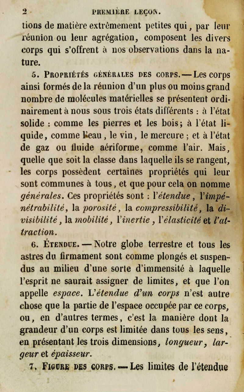 lions de matière extrêmement petites qui, par leur réunion ou leur agrégation, composent les divers corps qui s'offrent à nos observations dans la na- ture. 5. Propriétés générales des corps. — Les corps ainsi formés de la réunion d'un plus ou moins grand nombre de molécules matérielles se présentent ordi- nairement à nous sous trois états différents : à l'état solide : comme les pierres et les bois; à l'état li- quide , comme Ueau, le vin, le mercure ; et à l'état de gaz ou iluide aériforme, comme l'air. Mais, quelle que soit la classe dans laquelle ils se rangent, les corps possèdent certaines propriétés qui leur sont communes à tous, et que pour cela on nomme générales. Ces propriétés sont : X étendue, Y impé- nétrabilité, la porosité, la compressibilité, la di- visibilité , la mobilité, l'inertie, Y élasticité et l'at- traction. 6. Étendue. — Notre globe terrestre et tous les astres du firmament sont comme plongés et suspen- dus au milieu d'une sorte d'immensité à laquelle l'esprit ne saurait assigner de limites, et que l'on appelle espace. Vétendue d'un corps n'est autre chose que la partie de l'espace occupée par ce corps, ou, en d'autres termes, c'est la manière dont la grandeur d'un corps est limitée dans tous les sens, en présentant les trois dimensions, longueur, lar- geur et épaisseur. 7. Ficdre des corps. —Les limites de l'étendue