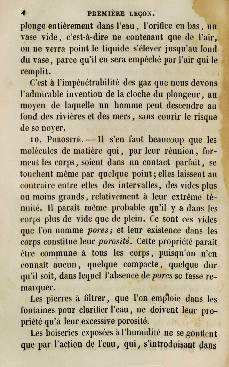 plonge entièrement dans l'eau, l'orifice en bas, un vase vide, c'est-à-dire ne contenant que de l'air, on ne verra point le liquide s'élever jusqu'au fond du vase, parce qu'il en sera empoché par l'air qui le remplit. C'est à l'impénétrabilité des gaz que nous devons l'admirable invention de la cloche du plongeur, au moyen de laquelle un homme peut descendre au tond des rivières et des mers, sans courir le risque de se noyer. 10. Porosité. — Jl s'en faut beaucoup que les molécules de matière qui, par leur réunion, for- ment les corps, soient dans un contact parfait, se touchent même par quelque point ; elles laissent au contraire entre elles des intervalles, des vides plus ou moins grands, relativement à leur extrême té- nuité. Il paraît même probable qu'il y a dans les corps plus de vide que de plein. Ce sont ces vides que l'on nomme pores; et leur existence dans les corps constitue leur porosité. Cette propriété paraît être commune à tous les corps, puisqu'on n'en connaît aucun, quelque compacte, quelque dur qu'il soit, dans lequel l'absence de pores se fasse re- marquer. Les pierres à filtrer, que l'on emploie dans les fontaines pour clarifier l'eau, ne doivent leur pro- priété qu'à leur excessive porosité. Les boiseries exposées à l'humidité ne se gonflent que par l'action de l'eau, qui, s'introduisant dans