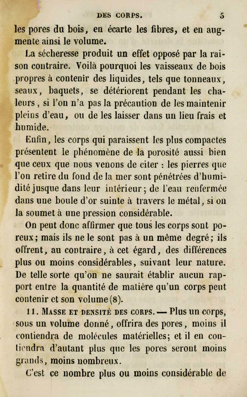 les pores du bois, en écarte les fibres, et en aug- mente ainsi le volume. La sécheresse produit un effet opposé par la rai- son contraire. Voilà pourquoi les vaisseaux de bois propres à contenir des liquides, tels que tonneaux, seaux, baquets, se détériorent pendant les cha- leurs , si l'on n'a pas la précaution de les maintenir pleins d'eau, ou de les laisser dans un lieu frais et humide. Enfin, les corps qui paraissent les plus compactes présentent le phénomène de la porosité aussi bien que ceux que nous venons de citer : les pierres que l'on retire du fond de la mer sont pénétrées d'humi- dité jusque dans leur intérieur; de l'eau renfermée dans une boule d'or suinte à travers le métal, si on la soumet à une pression considérable. On peut donc affirmer que tous les corps sont po- reux; mais ils ne le sont pas à un même degré; ils offrent, au contraire, à cet égard, des différences plus ou moins considérables, suivant leur nature. De telle sorte qu'on ne saurait établir aucun rap- port entre la quantité de matière qu'un corps peut contenir et son volume (8). 11. Masse et densité des corps. — Plus un corps, sous un volume donné, offrira des pores, moins il contiendra de molécules matérielles; et il en con- tiendra d'autant plus que les pores seront moins glands, moins nombreux. C'est ce nombre plus ou moins considérable de