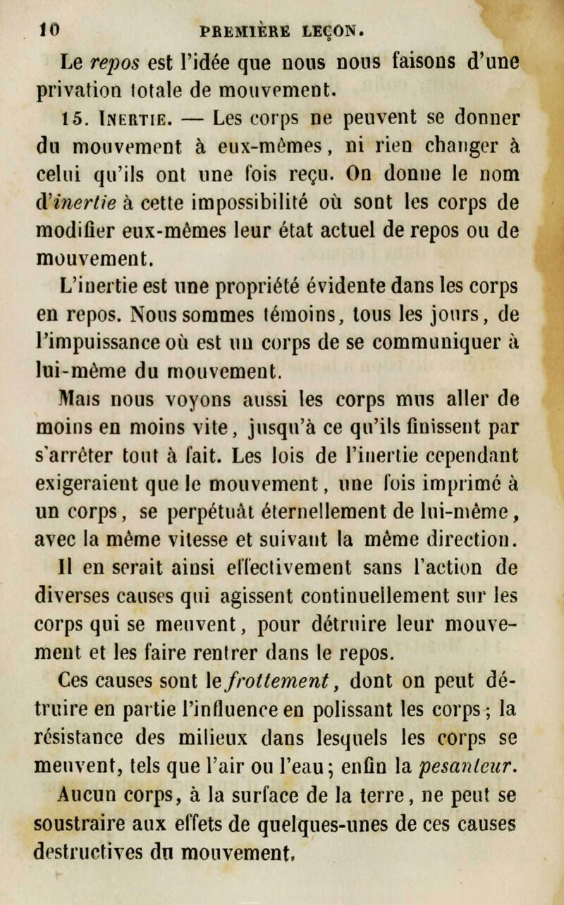 Le repos est l'idée que nous nous faisons d'une privation totale de mouvement. 15. Inertie. — Les corps ne peuvent se donner du mouvement à eux-mêmes, ni rien changer à celui qu'ils ont une l'ois reçu. On donne le nom d'inertie à cette impossibilité où sont les corps de modifier eux-mêmes leur état actuel de repos ou de mouvement. L'inertie est une propriété évidente dans les corps en repos. Nous sommes témoins, tous les jours, de l'impuissance où est un corps de se communiquer à lui-même du mouvement. Mais nous voyons aussi les corps mus aller de moins en moins vite, jusqu'à ce qu'ils finissent par s'arrêter tout à fait. Les lois de l'inertie cependant exigeraient que le mouvement, une lois imprimé à un corps, se perpétuât éternellement de lui-même, avec la même vitesse et suivant la même direction. Il en serait ainsi effectivement sans l'action de diverses causes qui agissent continuellement sur les corps qui se meuvent, pour détruire leur mouve- ment et les faire rentrer dans le repos. Ces causes sont le frottement, dont on peut dé- truire en partie l'influence en polissant les corps ; la résistance des milieux dans lesquels les corps se meuvent, tels que l'air ou l'eau; enfin la pesanteur. Aucun corps, à la surface de la terre, ne peut se soustraire aux effets de quelques-unes de ces causes destructives du mouvement,