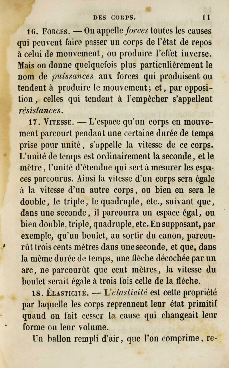 16. Forces. — On appelle forces toutes les causes qui peuvent faire passer un corps de l'état de repos à celui de mouvement, ou produire l'effet inverse. Mais on donne quelquefois plus particulièrement le nom de puissances aux forces qui produisent ou tendent à produire le mouvement; et, par opposi- tion , celles qui tendent à l'empêcher s'appellent résistances. 17. Vitesse. — L'espace qu'un corps en mouve- ment parcourt pendant une certaine durée de temps prise pour unité, s'appelle la vitesse de ce corps. L'unité de temps est ordinairement la seconde, et le mètre, l'unité d'étendue qui sert à mesurer les espa- ces parcourus. Ainsi la vitesse d'un corps sera égale à la vitesse d'un autre corps, ou bien en sera le double, le triple, le quadruple, etc., suivant que, dans une seconde, il parcourra un espace égal, ou bien double, triple, quadruple, etc. En supposant, par exemple, qu'un boulet, au sortir du canon, parcou- rût trois cents mètres dans une seconde, et que, dans la même durée de temps, une flèche décochée par un arc, ne parcourût que cent mètres, la vitesse du boulet serait égale à trois fois celle de la flèche. 18. Élasticité. — Vélasticité est cette propriété par laquelle les corps reprennent leur état primitif quand on fait cesser la cause qui changeait leur forme ou leur volume. Un ballon rempli d'air, que l'on comprime, re-