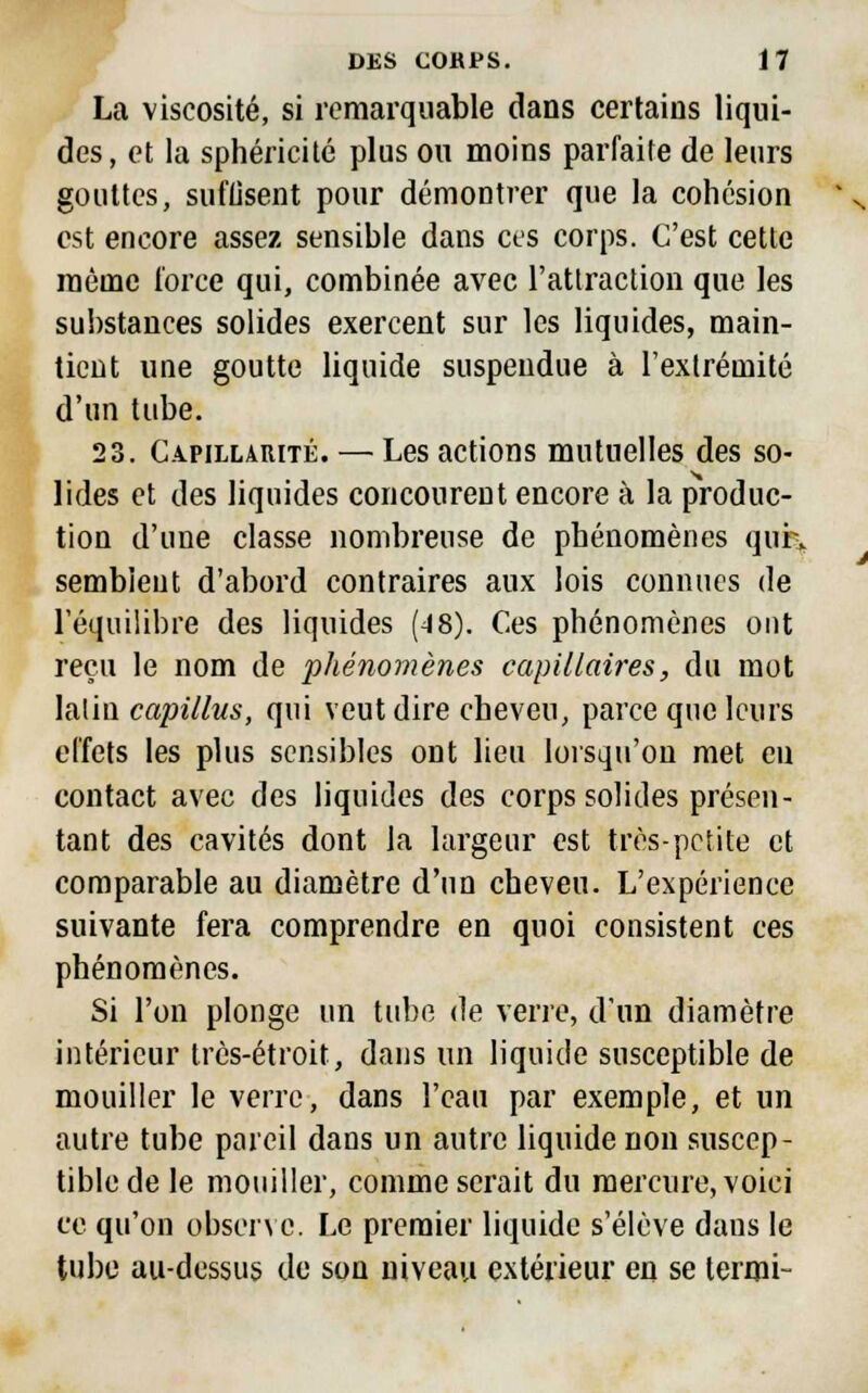 La viscosité, si remarquable dans certains liqui- des, et la sphéricité plus ou moins parfaite de leurs gouttes, suffisent pour démontrer que la cohésion est encore assez sensible dans ces corps. C'est cette même force qui, combinée avec l'attraction que les substances solides exercent sur les liquides, main- tient une goutte liquide suspendue à l'extrémité d'un tube. 23. Capillarité. — Les actions mutuelles des so- lides et des liquides concourent encore à la produc- tion d'une classe nombreuse de phénomènes quK semblent d'abord contraires aux lois connues de l'équilibre des liquides (48). Ces phénomènes ont reçu le nom de phénomènes capillaires, du mot latin capillus, qui veut dire cheveu, parce que leurs effets les plus sensibles ont lieu lorsqu'on met en contact avec des liquides des corps solides présen- tant des cavités dont la largeur est très-petite et comparable au diamètre d'un cheveu. L'expérience suivante fera comprendre en quoi consistent ces phénomènes. Si l'on plonge un tube de verre, d'un diamètre intérieur très-étroit, dans un liquide susceptible de mouiller le verre, dans l'eau par exemple, et un autre tube pareil dans un autre liquide non suscep- tible de le mouiller, comme serait du mercure, voici ce qu'on observe. Le premier liquide s'élève dans le tube au-dessus de son niveau extérieur en se termi-