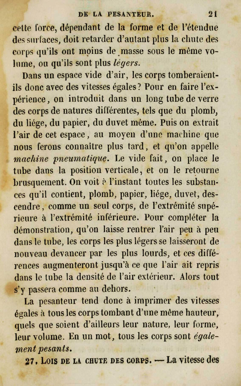 cette forte, dépendant de la forme et de l'étendue des surfaces, doit retarder d'autant plus la chute des corps qu'ils ont moins de masse sous le même vo- lume, ou qu'ils sont plus légers. Dans un espace vide d'air, les corps tomberaient- ils donc avec des vitesses égales? Pour en faire l'ex- périence, on introduit dans un long tube de verre des corps de natures différentes, tels que du plomb, du liège, du papier, du duvet même. Puis on extrait l'air de cet espace, au moyeu d'une machine que nous ferons connaître plus tard, et qu'on appelle machine pneumatique. Le vide fait, on place le tube dans la position verticale, et on le retourne brusquement. On voit ? l'instant toutes les substan- ces qu'il contient, plomb, papier, liège, duvet, des- cendre , comme un seul corps, de l'extrémité supé- rieure à l'extrémité inférieure. Pour compléter la démonstration, qu'on laisse rentrer l'air peu à peu dans le tube, les corps les plus légers se laisseront de nouveau devancer par les plus lourds, et ces diffé- rences augmenteront jusqu'à ce que l'air ait repris dans le tube la densité de l'air extérieur. Alors tout s'y passera comme au dehors. La pesanteur tend donc à imprimer des vitesses égales à tous les corps tombant d'une même hauteur, quels que soient d'ailleurs leur nature, leur forme, leur volume. En un mot, tous les corps sont égale- ment pesants. 27, Lois de la chute des corps. —La vitesse des