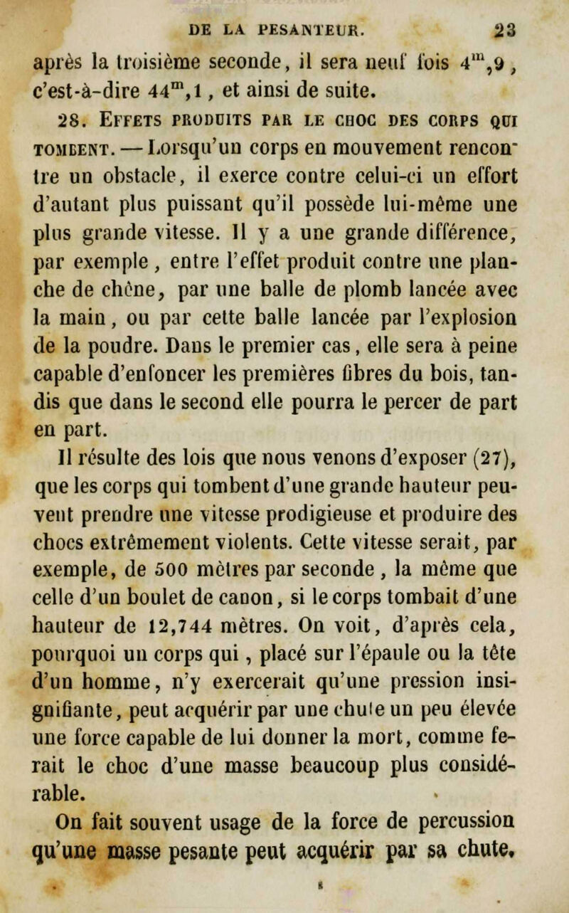 après la troisième seconde, il sera neuf l'ois 4m,9, c'est-à-dire 44m,l, et ainsi de suite. 28. Effets produits par le cooc des corps qui tombent. — Lorsqu'un corps en mouvement rencon tre un obstacle, il exerce contre celui-ci un effort d'autant plus puissant qu'il possède lui-même une plus grande vitesse. Il y a une grande différence, par exemple , entre l'effet produit contre une plan- che de chêne, par une balle de plomb lancée avec la main, ou par cette balle lancée par l'explosion de la poudre. Dans le premier cas, elle sera à peine capable d'enfoncer les premières libres du bois, tan- dis que dans le second elle pourra le percer de part en part. Il résulte des lois que nous venons d'exposer (27), que les corps qui tombent d'une grande hauteur peu- vent prendre une vitesse prodigieuse et produire des chocs extrêmement violents. Cette vitesse serait, par exemple, de 500 mètres par seconde , la môme que celle d'un boulet de canon, si le corps tombait d'une hauteur de 12,744 mètres. On voit, d'après cela, pourquoi un corps qui, placé sur l'épaule ou la tête d'un homme, n'y exercerait qu'une pression insi- gnifiante, peut acquérir par une chute un peu élevée une force capable de lui donner la mort, comme fe- rait le choc d'une masse beaucoup plus considé- rable. On fait souvent usage de la force de percussion qu'une masse pesante peut acquérir par sa chute.