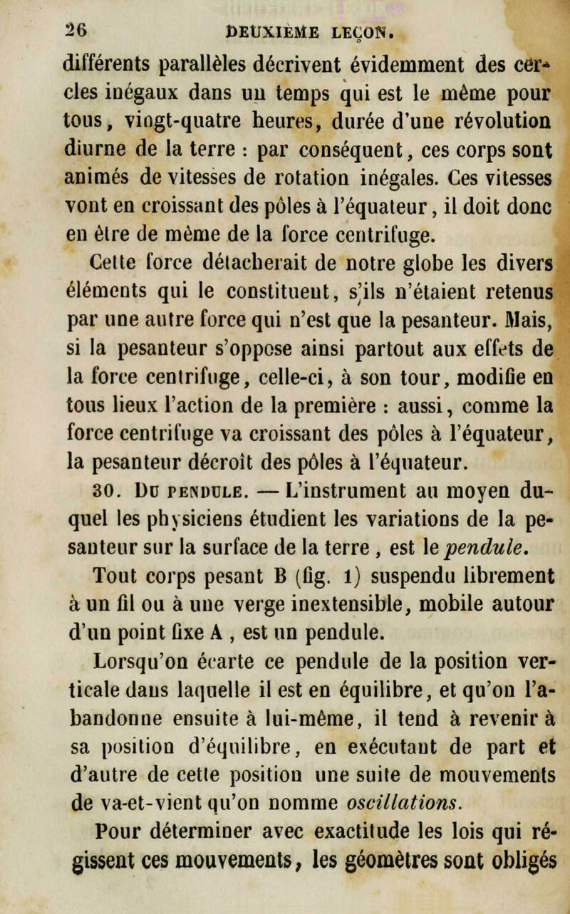 différents parallèles décrivent évidemment des cer* clés inégaux dans un temps qui est le même pour tous, vingt-quatre heures, durée d'une révolution diurne de la terre : par conséquent, ces corps sont animés de vitesses de rotation inégales. Ces vitesses vont en croissant des pôles à l'équateur, il doit donc en être de même de la force centrifuge. Celte force détacherait de notre globe les divers éléments qui le constituent, s'ils n'étaient retenus par une autre force qui n'est que la pesanteur. Mais, si la pesanteur s'oppose ainsi partout aux effets de la force centrifuge, celle-ci, à son tour, modifie en tous lieux l'action de la première : aussi, comme la force centrifuge va croissant des pôles à l'équateur, la pesanteur décroît des pôles à l'équateur. 30. De pendule. — L'instrument au moyen du- quel les physiciens étudient les variations de la pe- santeur sur la surface de la terre , est le pendule. Tout corps pesant B (flg. 1) suspendu librement à un fll ou à une verge inextensible, mobile autour d'un point fixe A , est un pendule. Lorsqu'on écarte ce pendule de la position ver- ticale dans laquelle il est en équilibre, et qu'on l'a- bandonne ensuite à lui-même, il tend à revenir à sa position d'équilibre, en exécutant de part et d'autre de cette position une suite de mouvements de va-et-vient qu'on nomme oscillations. Pour déterminer avec exactitude les lois qui ré- gissent ces mouvements, les géomètres sont obligés