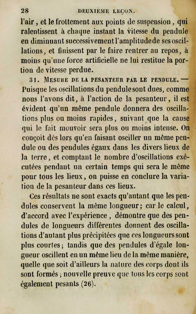 l'air, et le frottement aux points de suspension, qui ralentissent à chaque instant la vitesse du pendule en diminuant successivement l'amplitude de ses oscil- lations, et finissent par le faire rentrer au repos, à moins qu'une force artificielle ne lui restitue la por- tion de vitesse perdue. 31. Mesure de la pesanteur par le pendule. — Puisque les oscillations du pendule sont dues, comme nous l'avons dit, à l'action de la pesanteur, il est évident qu'un même pendule donnera des oscilla- tions plus ou moins rapides, suivant que la cause qui le fait mouvoir sera plus ou moins intense. On conçoit dès lors qu'en faisant osciller un même pen- dule ou des pendules égaux dans les divers lieux de la terre, et comptant le nombre d'oscillations exé- cutées pendant un certain temps qui sera le même pour tous les lieux, on puisse en conclure la varia- tion de la pesanteur dans ces lieux. Ces résultats ne sont exacts qu'autant que les pen- dules conservent la même longueur; car le calcul, d'accord avec l'expérience , démontre que des pen- dules de longueurs différentes donnent des oscilla- tions d'autant plus précipitées que ces longueurs sont plus courtes ; tandis que des pendules d'égale lon- gueur oscillent en un même lieu de la même manière, quelle que soit d'ailleurs la nature des corps dont ils sont formés ; nouvelle preuve que tous les corps sont également pesants (26).