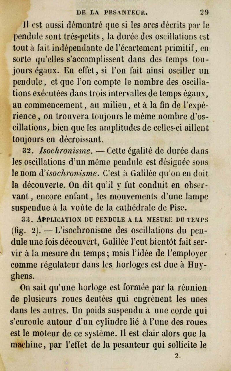 Il est aussi démontré que si les arcs décrits par le pendule sont très-petits, la durée des oscillations est tout à l'ail indépendante de l'ccartemcnt primitif, en sorte qu'elles s'accomplissent dans des temps tou- jours égaux. En effet, si l'on fait ainsi osciller un pendule, et que l'on compte le nombre des oscilla- tions exécutées dans trois intervalles de temps égaux, au commencement, au milieu, et à la fin de l'expé- rience , ou trouvera toujours le même nombre d'os- cillations, bien que les amplitudes de celles-ci aillent toujours en décroissant. 32. hochronisme. —Celte égalité de durée dans les oscillations d'un même pendule est désignée sous le nom d'isochronisme. C'est à Galilée qu'on en doit la découverte. Ou dit qu'il y fut conduit en obser- vant , encore enfant, les mouvements d'une lampe suspendue à la voûte de la cathédrale de Pise. 33. AfTLICATION un pendule a la mesure du temps (flg. 2). — L'isochronisme des oscillations du pen- dule une fois découvert, Galilée l'eut bientôt fait ser- vir à la mesure du temps ; mais l'idée de l'employer comme régulateur dans les horloges est due à Huy- ghens. On sait qu'une horloge est formée par la réunion de plusieurs roues dentées qui engrènent les unes dans les autres. Un poids suspendu à une corde qui s'enroule autour d'un cylindre lié à l'une des roues est le moteur de ce système. Il est clair alors que la machine, par l'effet de la pesanteur qui sollicite le