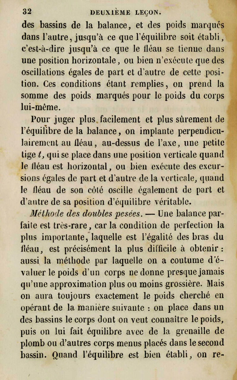 des bassins de la balance, et des poids marques dans l'autre, jusqu'à ce que l'équilibre soit établi, c'est-à-dire jusqu'à ce que le fléau se tienne dans une position horizontale, ou bien n'exécute que des oscillations égales de part et d'autre de cette posi- tion. Ces conditions étant remplies, on prend la somme des poids marqués pour le poids du corps lui-même. Pour juger plus facilement et plus sûrement de l'équilibre de la balance, on implante perpendicu- lairement au fléau, au-dessus de l'axe, une petite tige t, qui se place dans une position verticale quand le fléau est horizontal, ou bien exécute des excur- sions égales de part et d'autre de la verticale, quand le fléau de son côlé oscille également de part et d'autre de sa position d'équilibre véritable. Méthode des doubles pesées. — Une balance par- l'aile est très-rare, car la condition de perfection la plus importante, laquelle est l'égalité des bras du fléau, est précisément la plus difficile à obtenir: aussi la méthode par laquelle on a coutume d'é- valuer le poids d'un corps ne donne presque jamais qu'une approximation plus ou moins grossière. Mais on aura toujours exactement le poids cherché en opérant de la manière suivante : on place dans un des bassins le corps dont on veut connaître le poids, puis on lui fait équilibre avec de la grenaille de plomb ou d'autres corps menus placés dans le second bassin. Quand l'équilibre est bien établi, on re-