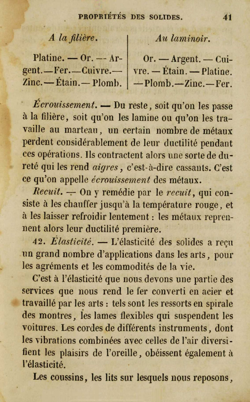 A la filière. Platine. — Or. — Ar- gent.—Fer—Cuivre.— Zinc. — Étain.— Plomb. Au laminoir. Or. — Argent. — Cui- vre. — Étain. — Platine. —Plomb.—Zinc.—Fer. Écrouissement. — Du reste, soit qu'on les passe à la filière, soit qu'on les lamine ou qu'on les tra- vaille au marteau , un certain nombre de métaux perdent considérablement de leur ductilité pendant ces opérations. Ils contractent alors une sorte de du- reté qui les rend aigres, c'est-à-dire cassants. C'est ce qu'on appelle écrouissement des métaux. Recuit. — On y remédie par le recuit, qui con- siste à les chauffer jusqu'à la température rouge, et à les laisser refroidir lentement : les métaux repren- nent alors leur ductilité première. 42. Elasticité. — L'élasticité des solides a reçu un grand nombre d'applications dans les arts, pour les agréments et les commodités de la vie. C'est à l'élasticité que nous devons une partie des services que nous rend le fer converti en acier et travaillé par les arts : tels sont les ressorts en spirale des montres, les lames flexibles qui suspendent les voitures. Les cordes de différents instruments, dont les vibrations combinées avec celles de l'air diversi- fient les plaisirs de l'oreille, obéissent également à l'élasticité. Les coussins, les lits sur lesquels nous reposons,