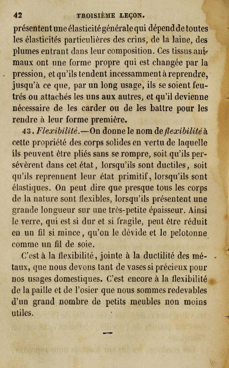 présentent une élasticité générale qui dépend de toutes les élasticités particulières des crins, de la laine, des plumes entrant dans leur composition. Ces tissus aui« maux ont une forme propre qui est changée par la pression, et qu'ils tendent incessamment à reprendre, jusqu'à ce que, par un long usage, ils se soient feu- trés ou attachés les uns aux autres, et qu'il devienne nécessaire de les carder ou de les battre pour les rendre à leur forme première. 43. Flexibilité.—On donne le nom de flexibilité h cette propriété des corps solides en vertu de laquelle ils peuvent être plies sans se rompre, soit qu'ils per- sévèrent dans cet état, lorsqu'ils sont ductiles, soit qu'ils reprennent leur état primitif, lorsqu'ils sont élastiques. On peut dire que presque tous les corps de la nature sont flexibles, lorsqu'ils présentent une grande longueur sur une très-petite épaisseur. Ainsi le verre, qui est si dur et si fragile, peut être réduit en un lil si mince, qu'on le dévide et le pelotonne comme un fil de soie. C'est à la flexibilité, jointe à la ductilité des mé- taux, que nous devons tant de vases si précieux pour nos usages domestiques. C'est encore à la flexibilité de la paille et de l'osier que nous sommes redevables d'un grand nombre de petits meubles non moins utiles.