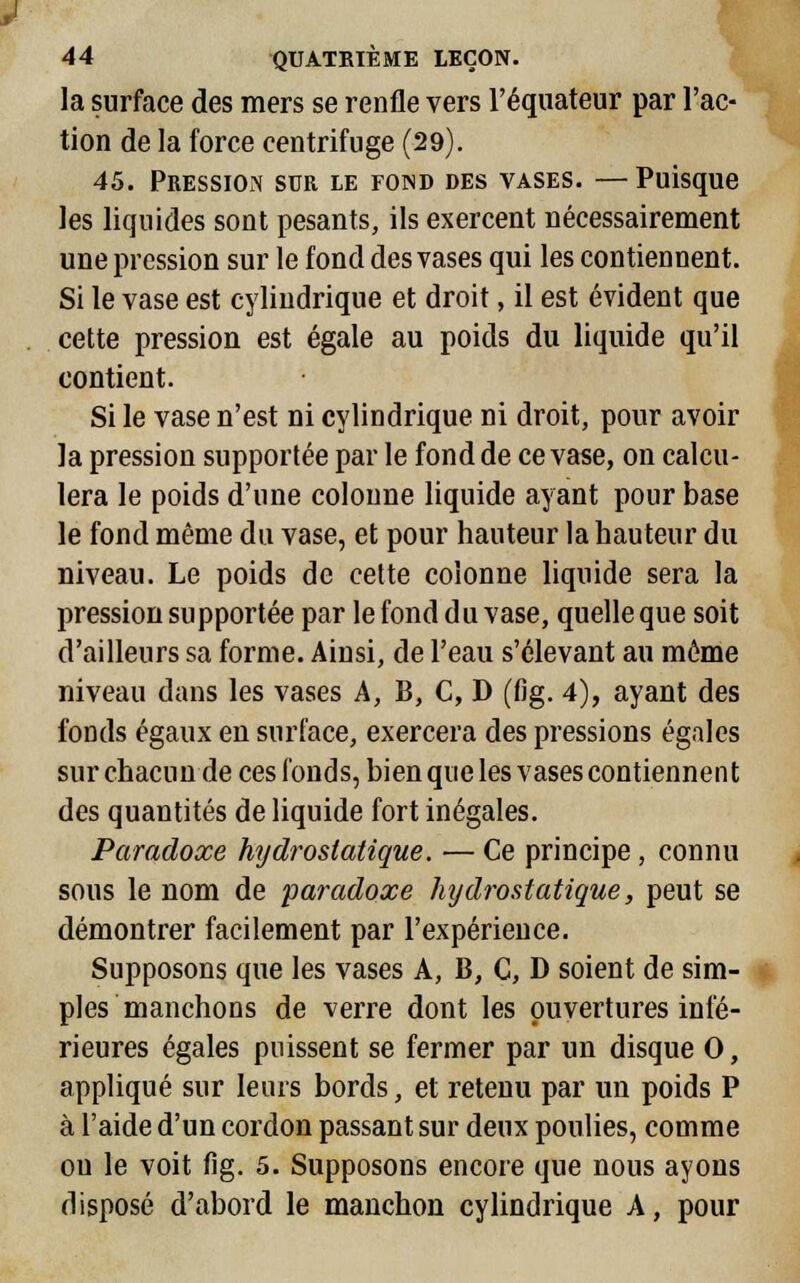 la surface des mers se renfle vers l'équateur par l'ac- tion de la force centrifuge (29). 45. Pression sur le fond des vases. —Puisque les liquides sont pesants, ils exercent nécessairement une pression sur le fond des vases qui les contiennent. Si le vase est cylindrique et droit, il est évident que cette pression est égale au poids du liquide qu'il contient. Si le vase n'est ni cylindrique ni droit, pour avoir la pression supportée par le fond de ce vase, on calcu- lera le poids d'une colonne liquide ayant pour base le fond même du vase, et pour hauteur la hauteur du niveau. Le poids de cette colonne liquide sera la pression supportée par le fond du vase, quelle que soit d'ailleurs sa forme. Ainsi, de l'eau s'élevant au même niveau dans les vases A, B, C, D (fig. 4), ayant des fonds égaux en surface, exercera des pressions égales sur chacun de ces fonds, bien que les vases contiennent des quantités de liquide fort inégales. Paradoxe hydrostatique. — Ce principe , connu sous le nom de paradoxe hydrostatique, peut se démontrer facilement par l'expérience. Supposons que les vases A, 13, C, D soient de sim- ples manchons de verre dont les ouvertures infé- rieures égales puissent se fermer par un disque 0, appliqué sur leurs bords, et retenu par un poids P à l'aide d'un cordon passant sur deux poulies, comme ou le voit fig. 5. Supposons encore que nous ayons disposé d'abord le manchon cylindrique A, pour