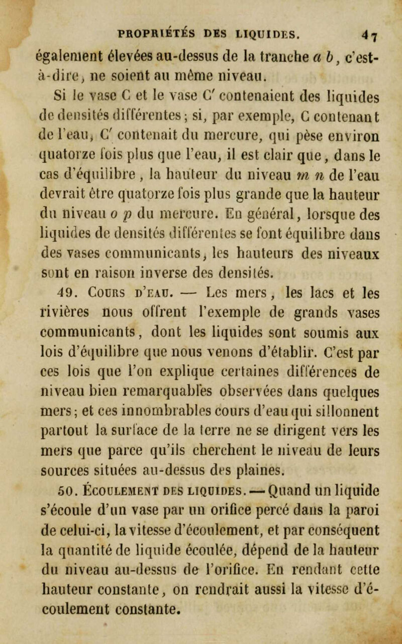 également élevées au-dessus de la tranche a b, c'est- à-dire, ne soient au même niveau. Si le vase C et le vase C contenaient des liquides de densités différentes ; si, par exemple, C contenant de l'eaui G' contenait du mercure, qui pèse environ quatorze l'ois plus que l'eau, il est clair que, dans le cas d'équilibre , la hauteur du niveau m n de l'eau devrait être quatorze fois plus grande que la hauteur du niveau o p du mercure. Eu général, lorsque des liquides de densités différentes se font équilibre dans des vases communicants, les hauteurs des niveaux sont en raison inverse des densités. 49. Cours d'eau. — Les mers, les lacs et les rivières nous offrent l'exemple de grands vases communicants, dont les liquides sont soumis aux lois d'équilibre que nous venons d'établir. C'est par ces lois que l'on explique certaines différences de niveau bien remarquables observées dans quelques mers ; et ces innombrables cours d'eau qui sillonnent partout la surface de la terre ne se dirigent vers les mers que parce qu'ils cherchent le niveau de leurs sources situées au-dessus des plaines. 50. Écoulement des LIQUIDES. — Quand un liquide s'écoule d'un vase par un orifice percé dans la paroi de celui-ci, la vitesse d'écoulement, et par conséquent la quantité de liquide écoulée, dépend de la hauteur du niveau au-dessus de l'orifice. En rendant cette hauteur constante, on rendrait aussi la vitesse d'é- coulement constante.