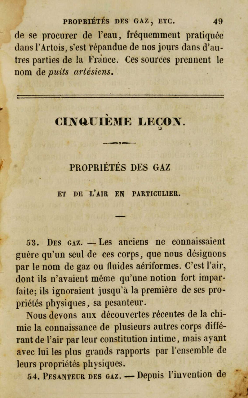 de se procurer de l'eau, fréquemmeut pratiquée dans l'Artois, s'est répandue de nos jours dans d'au- tres parties de la France. Ces sources prennent le nom de puits artésiens. CINQUIEME LEÇON. PROPRIÉTÉS DES GAZ ET DE L AIR EN PARTICULIER. 53. Des gaz. —Les anciens ne connaissaient guère qu'un seul de ces corps, que nous désignons par le nom de gaz ou fluides aériformes. C'est l'air, dont ils n'avaient même qu'une notion fort impar- faite; ils ignoraient jusqu'à la première de ses pro- priétés physiques, sa pesanteur. Nous devons aux découvertes récentes de la chi- mie la connaissance de plusieurs autres corps diffé- rant de l'air par leur constitution intime, mais ayant avec lui les plus grands rapports par l'ensemble de leurs propriétés physiques. 54. Pesanteur des gaz. — Depuis l'invention de