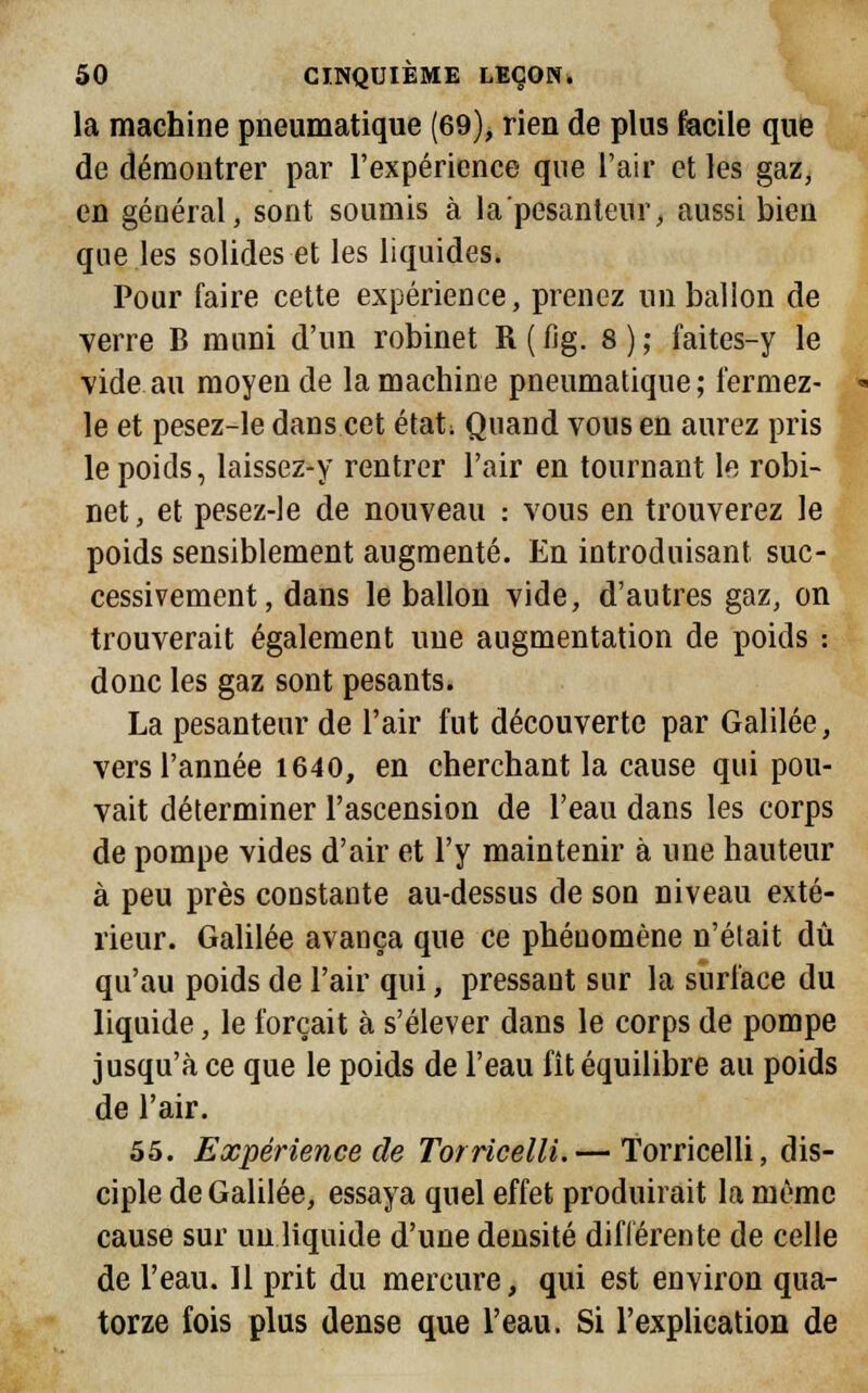 la machine pneumatique (69), rien de plus facile que de démontrer par l'expérience que l'air et les gaz, en général, sont soumis à la pesanteur, aussi bieu que les solides et les liquides. Pour faire cette expérience, prenez un balion de verre B muni d'un robinet R ( fig. 8 ) ; faites-y le vide au moyeu de la machine pneumatique; fermez- le et pesez-le dans cet état; Quand vous en aurez pris le poids, laissez-y rentrer l'air en tournant le robi- net , et pesez-le de nouveau : vous en trouverez le poids sensiblement augmenté. En introduisant suc- cessivement, dans le ballon vide, d'autres gaz, on trouverait également une augmentation de poids : donc les gaz sont pesants. La pesanteur de l'air fut découverte par Galilée, vers l'année 1640, en cherchant la cause qui pou- vait déterminer l'ascension de l'eau dans les corps de pompe vides d'air et l'y maintenir à une hauteur à peu près constante au-dessus de son niveau exté- rieur. Galilée avança que ce phénomène n'était dû qu'au poids de l'air qui, pressant sur la surface du liquide, le forçait à s'élever dans le corps de pompe jusqu'à ce que le poids de l'eau fit équilibre au poids de l'air. 55. Expérience de Torricelli.— Torricelli, dis- ciple de Galilée, essaya quel effet produirait la même cause sur un liquide d'une densité différente de celle de l'eau. 11 prit du mercure, qui est environ qua- torze fois plus dense que l'eau. Si l'explication de