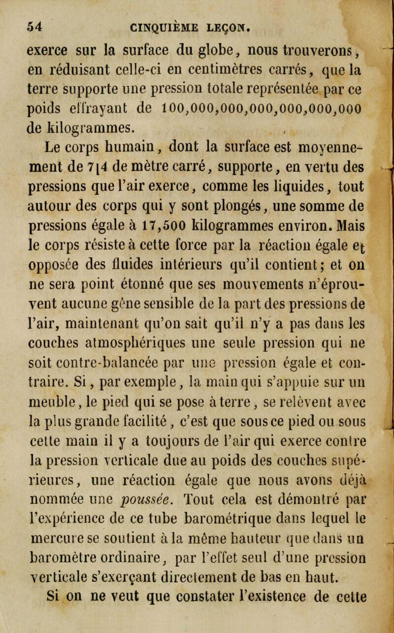 exerce sur la surface du globe, nous trouverons, en réduisant celle-ci en centimètres carrés, que la terre supporte une pression totale représentée par ce poids effrayant de 100,000,000,000,000,000,000 de kilogrammes. Le corps humain, dont la surface est moyenne- ment de 7[4 de mètre carré, supporte, en vertu des pressions que l'air exerce, comme les liquides, tout autour des corps qui y sont plongés, une somme de pressions égale à 17,500 kilogrammes environ. Mais le corps résiste à cette force par la réaction égale et opposée des fluides intérieurs qu'il contient; et on ne sera point étonné que ses mouvements n'éprou- vent aucune gène sensible de la part des pressions de l'air, maintenant qu'on sait qu'il n'y a pas dans les couches atmosphériques une seule pression qui ne soit contre-balancée par une pression égale et con- traire. Si, par exemple, la main qui s'appuie sur un meuble, le pied qui se pose à terre, se relèvent avec la plus grande facilité , c'est que sous ce pied ou sous cette main il y a toujours de l'air qui exerce contre la pression verticale due au poids des couches supé- rieures, une réaction égale que nous avons déjà nommée une poussée. Tout cela est démontré par l'expérience de ce tube barométrique dans lequel le mercure se soutient à la même hauteur que dans un baromètre ordinaire, par l'effet seul d'une pression verticale s'exerçant directement de bas en haut. Si on ne veut que constater l'existence de cette