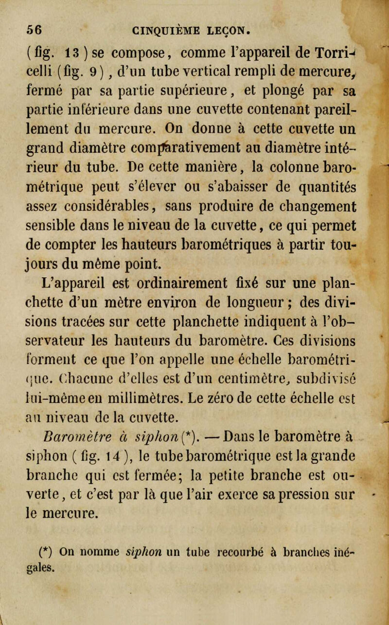 (fig. 13 ) se compose, comme l'appareil de Torri-' celli (fig. 9), d'un tube vertical rempli de mercure, fermé par sa partie supérieure, et plongé par sa partie inférieure dans une cuvette contenant pareil- lement du mercure. On donue à cette cuvette un grand diamètre comparativement au diamètre inté- rieur du tube. De cette manière, la colonne baro- métrique peut s'élever ou s'abaisser de quantités assez considérables, sans produire de changement sensible dans le niveau de la cuvette, ce qui permet de compter les hauteurs barométriques à partir tou- jours du même point. L'appareil est ordinairement fixé sur une plan- chette d'un mètre environ de longueur ; des divi- sions tracées sur cette planchette indiquent à l'ob- servateur les hauteurs du baromètre. Ces divisions forment ce que l'on appelle une échelle barométri- que. Chacune d'elles est d'un centimètre, subdivisé lui-même en millimètres. Le zéro de cette échelle est au niveau de la cuvette. Baromètre à siphon (*). —Dans le baromètre à siphon (fig. 14 ), le tube barométrique est la grande branche qui est fermée; la petite branche est ou- verte , et c'est par là que l'air exerce sa pression sur le mercure. (*) On nomme siphon un tube recourbé à branches iné- gales. ri--