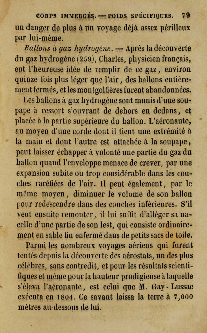 un danger de plus à un voyage déjà assez périlleux par lui-même. Ballons à gaz hydrogène. — Après la découverte du gaz hydrogène (259), Charles, physicien français, eut l'heureuse idée de remplir de ce gaz, environ quinze fois plus léger que l'air, des ballons entière- ment fermés, et les montgolfières furent abandonnées. Les ballons à gaz hydrogène sont munis d'une sou- pape à ressort s'ouvrant de dehors en dedans, et placée à la partie supérieure du ballon. L'aéronaute, au moyen d'une corde dont il tient une extrémité à la main et dont l'autre est attachée à la soupape, peut laisser échapper à volonté une partie du gaz du ballon quand l'enveloppe menace de crever, par une expansion subite ou trop considérable dans les cou- ches raréfiées de l'air» Il peut également, par le même moyen, diminuer le volume de son ballon [our redescendre dans des couches inférieures. S'il veut ensuite remonter, il lui suffit d'alléger sa na- celle d'une partie de son lest, qui consiste ordinaire- ment en sable fin enfermé dans de petits sacs de toile. Parmi les nombreux voyages aériens qui furent tentés depuis la découverte des aérostats, un des plus célèbres, sans contredit, et pour les résultats scienti- fiques et même pour la hauteur prodigieuse à laquelle s'éleva l'aéronaute, est celui que M. Gay-Lussac exécuta en 1804. Ce savant laissa la terre à 7,000 mètres au-dessous de lui.