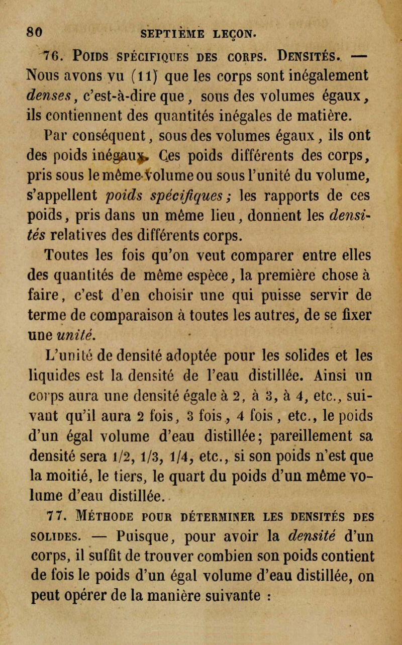 76. Poids spécifiques des corps. Densités. — Nous avons vu (il) que les corps sont inégalement denses, c'est-à-dire que , sous des volumes égaux, ils contiennent des quantités inégales de matière. Par conséquent, sous des volumes égaux, ils ont des poids inégauj. Ces poids différents des corps, pris sous le même-Volume ou sous l'unité du volume, s'appellent poids spécifiques; les rapports de ces poids, pris dans un même lieu, donnent les densi- tés relatives des différents corps. Toutes les fois qu'on veut comparer entre elles des quantités de même espèce, la première chose à faire, c'est d'en choisir une qui puisse servir de terme de comparaison à toutes les autres, de se fixer une unité. L'unité de densité adoptée pour les solides et les liquides est la densité de l'eau distillée. Ainsi un corps aura une densité égale à 2, à 3, à 4, etc., sui- vant qu'il aura 2 fois, 3 fois, 4 fois, etc., le poids d'un égal volume d'eau distillée; pareillement sa densité sera 1/2,1/3, 1/4, etc., si son poids n'est que la moitié, le tiers, le quart du poids d'un même vo- lume d'eau distillée. 77. Méthode pouk déterminer les densités des solides. — Puisque, pour avoir la densité d'un corps, il suffit de trouver combien son poids contient de fois le poids d'un égal volume d'eau distillée, on peut opérer de la manière suivante :