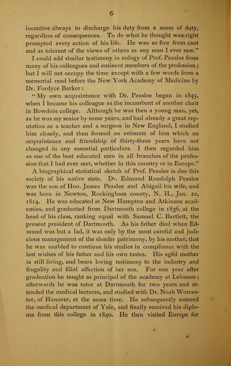 incentive always to discharge his duty from a sense of duty, regardless of consequences. To do what he thought was right prompted every action of his life. He was as free from cant and as tolerant of the views of others as any man I ever saw. I could add similar testimony in eulogy of Prof. Peaslee from many of his colleagues and eminent members of the profession ; but I will not occupy the time except with a few words from a memorial read before the New York Academy of Medicine by Dr. Fordyce Barker:  My own acquaintance with Dr. Peaslee began in 1845, when T became his colleague as the incumbent of another chair in Bowdoin college. Although he was then a young man, yet, as he was my senior by some years, and had already a great rep- utation as a teacher and a surgeon in New England, I studied him closely, and then formed an estimate of him which an acquaintance and friendship of thirty-three years have not changed in any essential particulars. I then regarded him as one of the best educated men in all branches of the profes- sion that I had ever met, whether in this country or in Europe. A biographical statistical sketch of Prof. Peaslee is due this society of his native state. Dr. Edmund Randolph Peaslee was the son of Hon. James Peaslee and Abigail his wife, and was born in Newton, Rockingham county, N. H., Jan. 22, 1S14. He was educated at New Hampton and Atkinson acad- emies, and graduated from Dartmouth college in 1S36, at the head of his class, ranking equal with Samuel C. Bartlett, the present president of Dartmouth. As his father died when Ed- mund was but a lad, it was only by the most careful and judi- cious management of the slender patrimony, by his mother, that he was enabled to continue his studies in compliance with the last wishes of his father and his own tastes. His aged mother is still living, and bears loving testimony to the industry and frugality and filial affection of her son. For one year after graduation he taught as principal of the academy at Lebanon; afterwards he was tutor at Dartmouth for two years and at- tended the medical lectures, and studied with Dr. Noah Worces- ter, of Hanover, at the same time. He subsequently entered the medical department of Yale, and finally received his diplo- ma from this college in 1840. He then visited Europe for