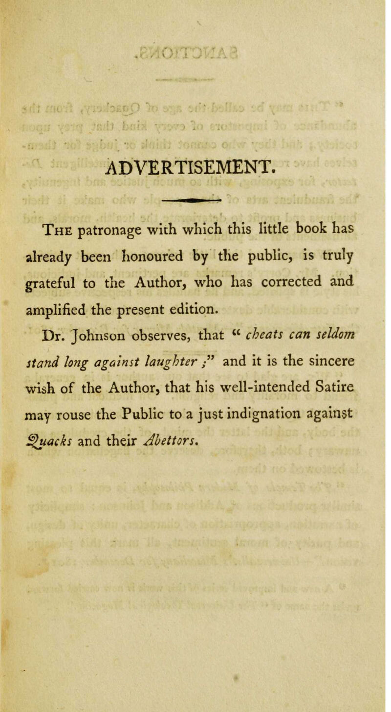 ADVERTISEMENT. The patronage with which this little book has already been honoured by the public, is truly grateful to the Author, who has corrected and amplified the present edition. Dr. Johnson observes, that  cheats can seldom stand long against laughter  and it is the sincere wish of the Author, that his well-intended Satire may rouse the Public to a just indignation against Quacks and their Abettors.