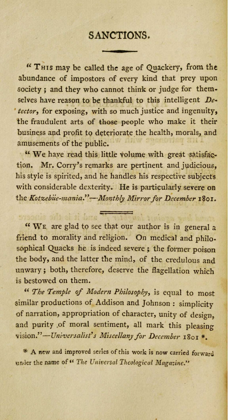 SANCTIONS. This may be called the age of Quackery, from the abundance of impostors of every kind that prey upon society ; and they who cannot think or judge for them- selves have reason to be thankful to this intelligent De- tector, for exposing, with so much justice and ingenuity, the fraudulent arts of those people who make it their business and profit to deteriorate the health, morals, and amusements of the public.  We have read this little volume with great satisfac- tion. Mr. Corry's remarks are pertinent and judicious, his style is spirited, and he handles his respective subjects with considerable dexterity. He is particularly severe on the Kotzebiie-mania.—Monthly Mirror for December 1801.  We are glad to see that our author is in general a friend to morality and religion. On medical and philo- sophical Quacks he is indeed severe ; the former poison the body, and the latter the mind, of the credulous and unwary; both, therefore, deserve the flagellation which is bestowed on them.  The Temple of Modem Philosophy, is equal to most similar productions of Addison and Johnson : simplicity of narration, appropriation of character, unity of design, and purity .of moral sentiment, all mark this pleasing vision.—Uni-versalist''s Miscellany for December 1801 *. * A new and improved series of this work is now carried forward unJer the name of The Universal Theological Magazine.