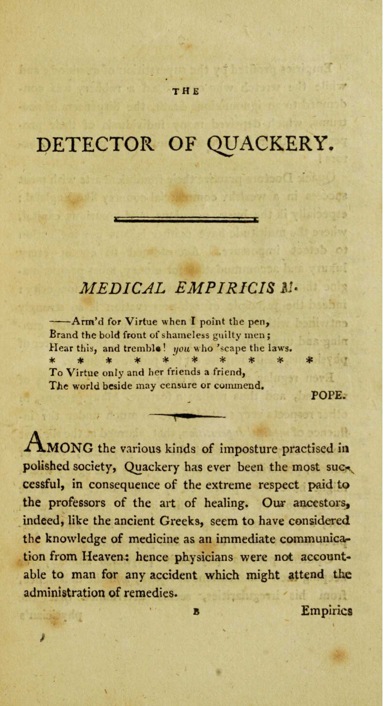 DETECTOR OF QUACKERY. MEDICAL EMPIRICISM- Arm'd for Virtue when I point the pen, Brand the bold front of shameless guilty men; Hear this, and tremble! i/mt who 'scape the laws. * * * * *'* * * * To Virtue only and her friends a friend, Tjie world beside may censure or commend. POPE. A, lMONG the various kinds of imposture practised in polished society, Quackery has ever been the most suc^ cessful, in consequence of the extreme respect paid to the professors of the art of healing. Our ancestors, indeed, like the ancient Greeks, seem to have considered the knowledge of medicine as an immediate communica- tion from Heaven.: hence physicians were not account- able to man for any accident which might attend the administration of remedies. b Empirics