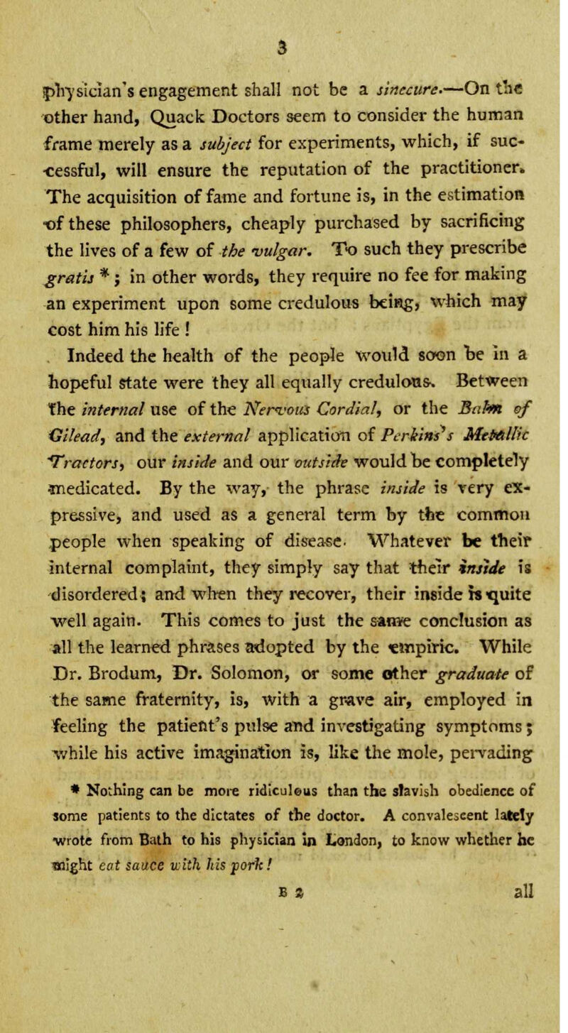 physician's engagement shall not be a sinecure.—On the other hand, Quack Doctors seem to consider the human frame merely as a subject for experiments, which, if suc- cessful, will ensure the reputation of the practitioner. The acquisition of fame and fortune is, in the estimation •of these philosophers, cheaply purchased by sacrificing the lives of a few of the vulgar. To such they prescribe gratis *; in other words, they require no fee for making an experiment upon some credulous being, which may cost him his life ! Indeed the health of the people would soon be in a hopeful state were they all equally credulous. Between the internal use of the Nervous Cordial, or the Balm of Gilead, and the external application of Perkins's Metallic 'Tractors, our inside and our outside would be completely •medicated. By the way, the phrase inside is very ex- pressive, and used as a general term by the common people when speaking of dis-ease. Whatever be their internal complaint, they simply say that their inside is disordered; and when they recover, their inside is quite well again. This comes to just the same conclusion as all the learned phrases adopted by the empiric. While Dr. Brodum, Dr. Solomon, or some other graduate of the same fraternity, is, with a grave air, employed in feeling the patient's pulse and investigating symptoms; while his active imagination is, like the mole, pervading * Nothing can be more ridiculeus than the slavish obedience of some patients to the dictates of the doctor. A convalescent lately ■wrote from Bath to his physician in London, to know whether he might eat sauce with his porlt! b % all