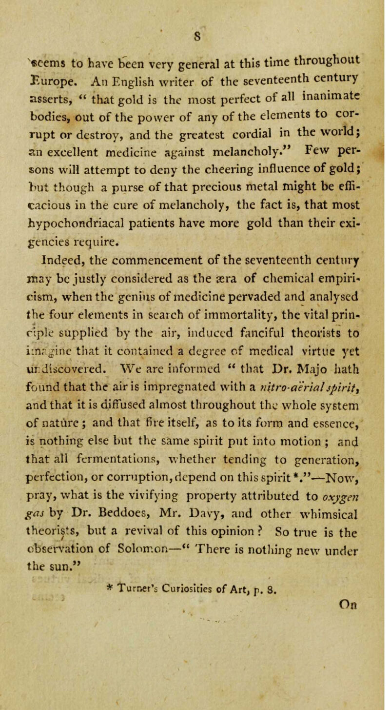 seems to have been very general at this time throughout Europe. An English writer of the seventeenth century asserts,  that gold is the most perfect of all inanimate bodies, out of the power of any of the elements to cor- rupt or destroy, and the greatest cordial in the world; an excellent medicine against melancholy. Few per- sons will attempt to deny the cheering influence of gold; but though a purse of that precious metal might be effi- cacious in the cure of melancholy, the fact is, that most hypochondriacal patients have more gold than their exi- gencies require. Indeed, the commencement of the seventeenth century may be justly considered as the sera of chemical empiri- cism, when the genius of medicine pervaded and analysed the four elements in search of immortality, the vital prin- ciple supplied by the air, induced fanciful theorists to imagine that it contained a degree of medical virtue yet undiscovered. We are informed  that Dr. Majo hath found that the air is impregnated with a nitroaerialspirit, and that it is diffused almost throughout the whole system of nature ; and that fire itself, as to its form and essence, is nothing else but the same spirit put into motion ; and that all fermentations, whether tending to generation, perfection, or corruption, depend on this spirit *.—Now, pray, what is the vivifying property attributed to oxygen gas by Dr. Beddoes, Mr. Davy, and other whimsical theorists, but a revival of this opinion ? So true is the observation of Solomon— There is nothing new under the sun. * Turner's Curiosities of Art, p. 8. On