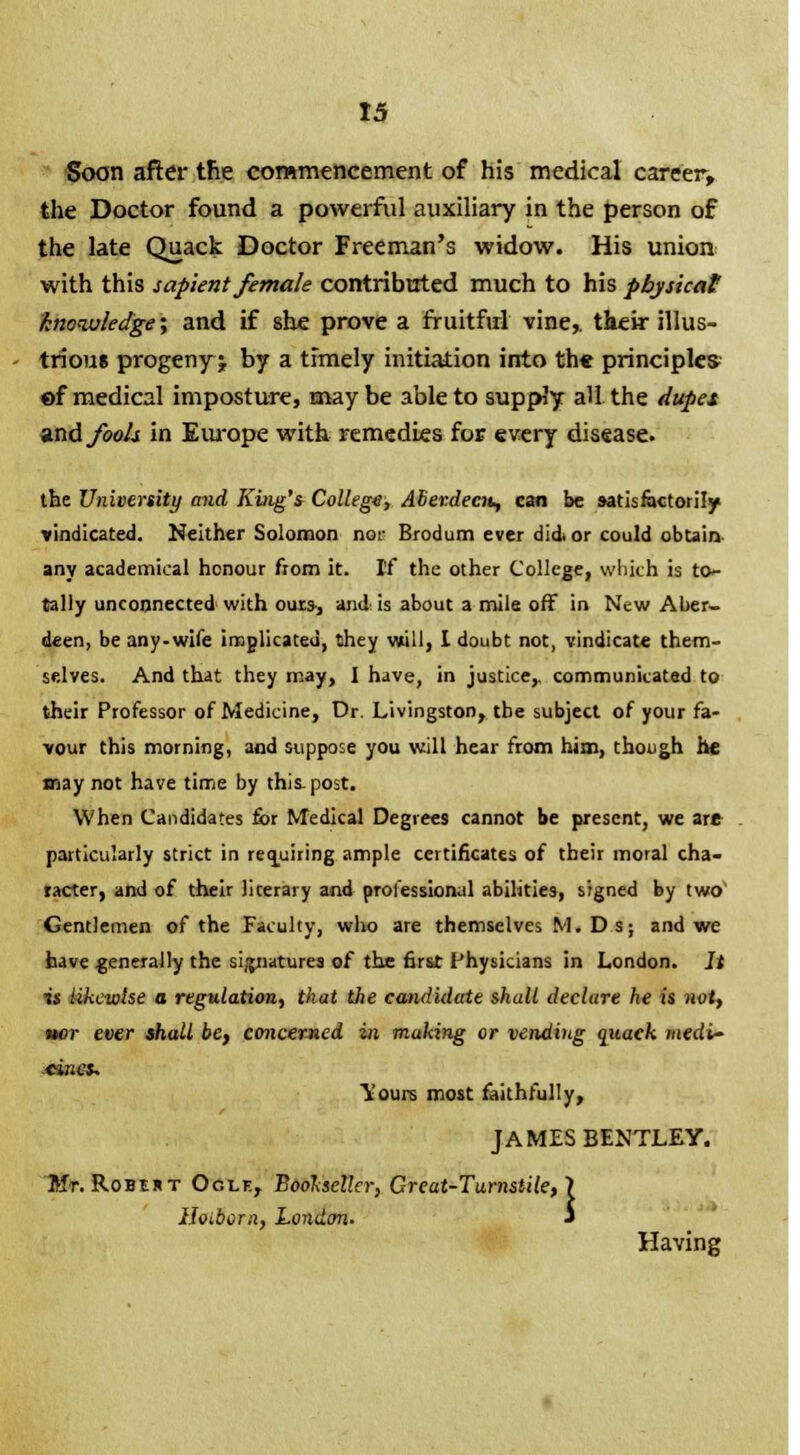 Soon after the commencement of his medical career, the Doctor found a powerful auxiliary in the person of the late Quack Doctor Freeman's widow. His union with this sapient female contributed much to his physical knowledge; and if she prove a fruitful vine,, their illus- trious progenyj by a timely initiation into the principles ©f medical imposture, maybe able to supply all the dupes and fools in Europe with remedies for every disease the University and King's College, Aberdeen, can be satisfactorily vindicated. Neither Solomon nor Brodum ever did, or could obtain any academical honour from it. If the other College, which is to- tally unconnected with ours, and is about a mile off in New Aber- deen, be any-wife implicated, they will, I doubt not, vindicate them- selves. And that they may, I have, in justice,, communicated t their Professor of Medicine, Dr. Livingston, the subject of your fa- vour this morning, and suppose you will hear from him, though he may not have time by this. post. When Candidates for Medical Degrees cannot be present, we art particularly strict in requiring ample certificates of their moral cha- racter, and of their literary and professional abilities, signed by two' Gentlemen of the Faculty, who are themselves M. Ds; and we have generally the si/^natures of the first Physicians in London. It is likewise a regulation, that the candidate shall declure he is not, iter ever shall be, concerned in making or vending quack medi- cines, Yours most faithfully, JAMES BENTLEY. Mt. Robert Oclf., Bookseller, Great-Turnstile, 1 iloiborn, London. J Having - E