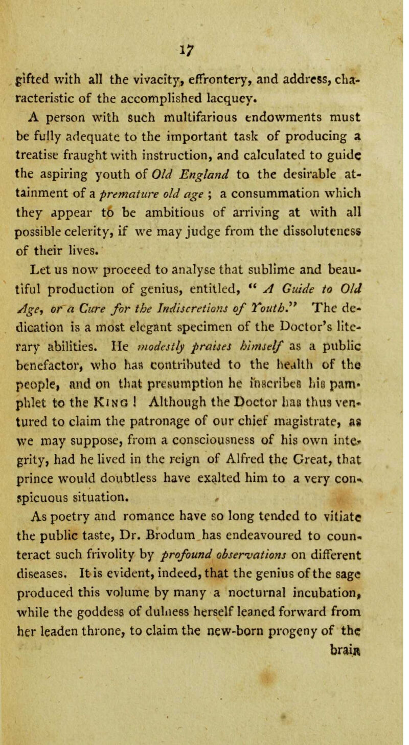 gifted with all the vivacity, effrontery, and address, cha- racteristic of the accomplished lacquey. A person with such multifarious endowments must be fully adequate to the important task of producing a treatise fraught with instruction, and calculated to guide the aspiring youth of Old England to the desirable at- tainment of a premature old age ; a consummation which they appear t6 be ambitious of arriving at with all possible celerity, if we may judge from the dissoluteness of their lives. Let us now proceed to analyse that sublime and beau- tiful production of genius, entitled,  A Guide to Old Age, or a Cure for the Indiscretions of Youth. The de- dication is a most elegant specimen of the Doctor's lite- rary abilities. He modestly praises himself as a public benefactor, who has contributed to the health of the people, and on that presumption he inscribes \m pam- phlet to the King ! Although the Doctor lias thus ven- tured to claim the patronage of our chief magistrate, as we may suppose, from a consciousness of his own inte* grity, had he lived in the reign of Alfred the Great, that prince would doubtless have exalted him to a very coiw spicuous situation. , As poetry and romance have so long tended to vitiate the public taste, Dr. Brodum has endeavoured to coun- teract such frivolity by profound observations on different diseases. It is evident, indeed, that the genius of the sage produced this volume by many a nocturnal incubation, while the goddess of duhiess herself leaned forward from her leaden throne, to claim the new-born progeny of the brain