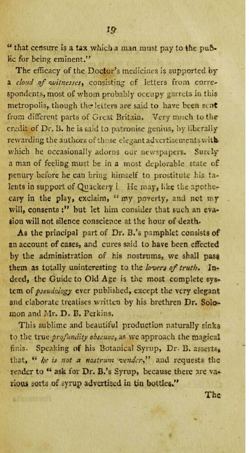 1$  that censure is a tax which a man must pay to the puf> Kc for being eminent. The efficacy of the Doctor's medicines is supported by a cloud of witnesses, consisting of letters from corre- spondents, most of whom probably occupy garrets in this metropolis, though the letters are said to have been sent from different parts of Great Britain. Very much to the credit of Dr. B. he is 6aid to patronise genius, by liberally rewarding, the authors of those elegant advertisements vitk which he occasionally adorns our newspapers. Surely a man of feeling must be in a most deplorable state of penury before he can bring himself to prostitute his ta- lents in support of Quackery ! He may, like the apothe- cary in the play, exclaim, my poverty, and not my will, consents : but let him consider that such an eva- sion will not silence conscience at the hour of death, As the principal part of Dr. B.'s pamphlet consists of an account of cases, and cures said to have been effected by the administration of his nostrums, we shall pass them as totally uninteresting to the lovers of truth. In- deed, the Guide to Old Age is the most complete sys- tem of pseudology ever published, except the very elegant and elaborate treatises written by his brethren Dr. Solo- mon and Mr. D. B. Perkins. This sublime and beautiful production naturally sinks to the true profundity obscuns, as we approach the magical finis. Speaking of his Botanical Syrup, Dr. B. assert6, that,  he is not a nostrum vender, and requests the reader to ** ask for Dr. B.'s Syrup, because there are va» rious sorts of syrup advertised in tin bottles. The