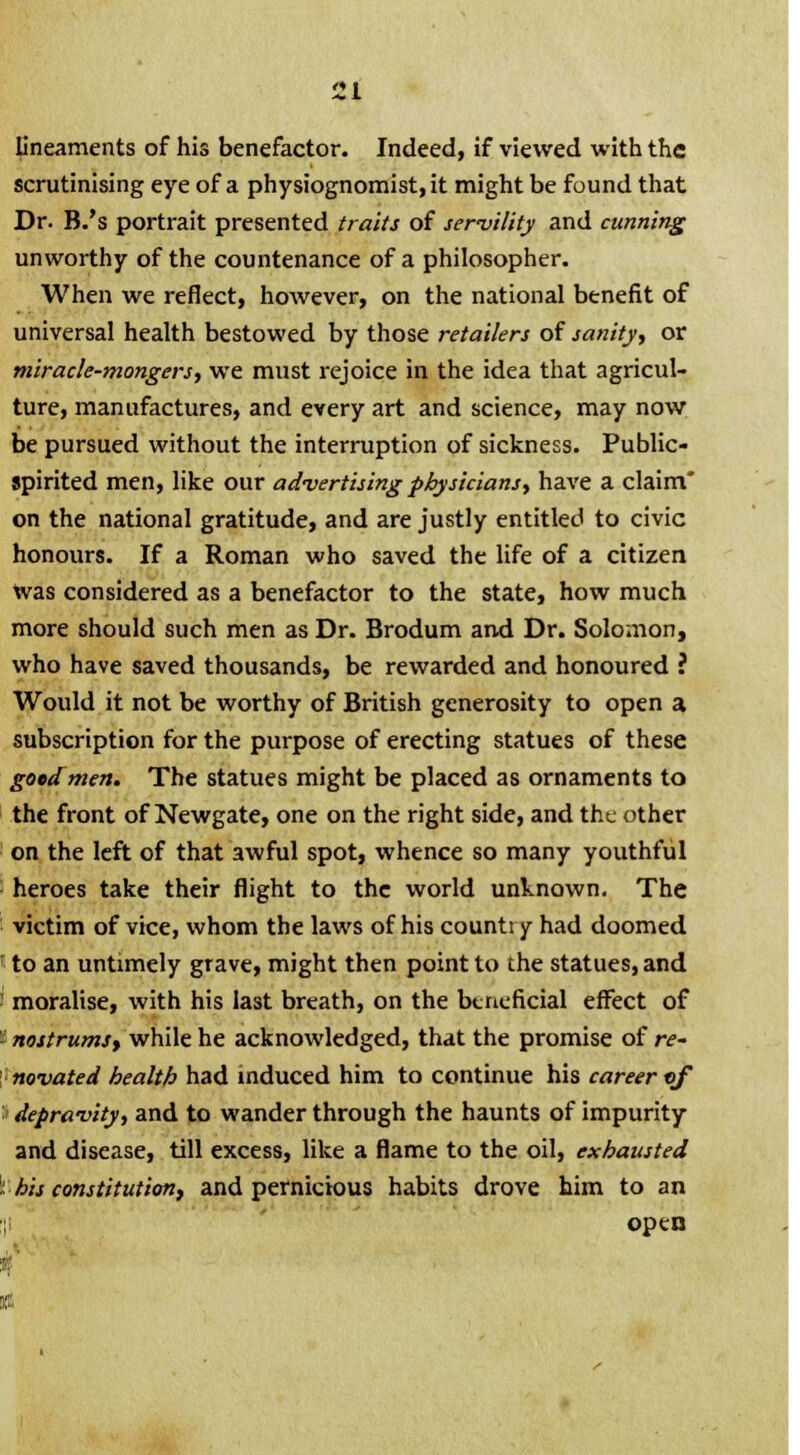 lineaments of his benefactor. Indeed, if viewed with the scrutinising eye of a physiognomist, it might be found that Dr. B.'s portrait presented traits of servility and cunning unworthy of the countenance of a philosopher. When we reflect, however, on the national benefit of universal health bestowed by those retailers of sanity, or miracle-mongers, we must rejoice in the idea that agricul- ture, manufactures, and every art and science, may now be pursued without the interruption of sickness. Public- spirited men, like our advertising physicians, have a claim* on the national gratitude, and are justly entitled to civic honours. If a Roman who saved the life of a citizen was considered as a benefactor to the state, how much more should such men as Dr. Brodum and Dr. Solomon, who have saved thousands, be rewarded and honoured ? Would it not be worthy of British generosity to open a subscription for the purpose of erecting statues of these goaf men. The statues might be placed as ornaments to the front of Newgate, one on the right side, and tht other on the left of that awful spot, whence so many youthful heroes take their flight to the world unknown. The victim of vice, whom the laws of his counti y had doomed to an untimely grave, might then point to the statues, and i moralise, with his last breath, on the beneficial effect of ■ nostrums, while he acknowledged, that the promise of re- novated health had induced him to continue his career vf l depravity, and to wander through the haunts of impurity and disease, till excess, like a flame to the oil, exhausted ■ his constitution, and pernicious habits drove him to an open