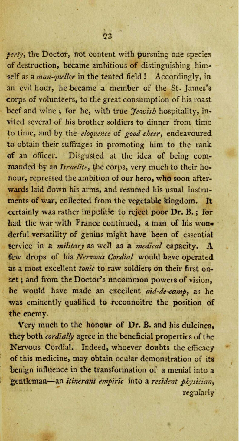 S3 perty, the Doctor, not content with pursuing one species of destruction, became ambitious of distinguishing him- self as a man-queller in the tented field ! Accordingly, in an evil hour, he became a member of the St. James's corps of volunteers, to the great consumption of his roast beef and wine j for he, with true Jewish hospitality, in- vited several of his brother soldiers to dinner from time to time, and by the eloquence of good cheer, endeavoured to obtain their suffrages in promoting him to the rank Of an officer. Disgusted at the idea of being com- manded by an Israelite, the corps, very much to their ho- nour, repressed the ambition of our hero, who soon after- wards laid down his arms, and resumed his usual instru- ments of war, collected from the vegetable kingdom. It certainly was rather impolitic to reject poor Dr. B.; for had the war with France continued, a man of his won* derful versatility of genius might have been of essential service in a military as well as a medical capacity. A few drops of his Nervous Cordial would have operated as a most excellent tonic to raw soldiers on their first on- set; and from the Doctor's uncommon powers of vision, he would have made an excellent aid-de<amp, as he was eminently qualified to reconnoitre the position of the enemy Very much to the honour of Dr. B. and his dulcinca, they both cordially agree in the beneficial properties of the Nervous Cordial. Indeed, whoever doubts the efficacy of this medicine, may obtain ocular demonstration of its benign influence in the transformation of a menial into a gentleman—an itinerant empiric into a resident physician, regularly