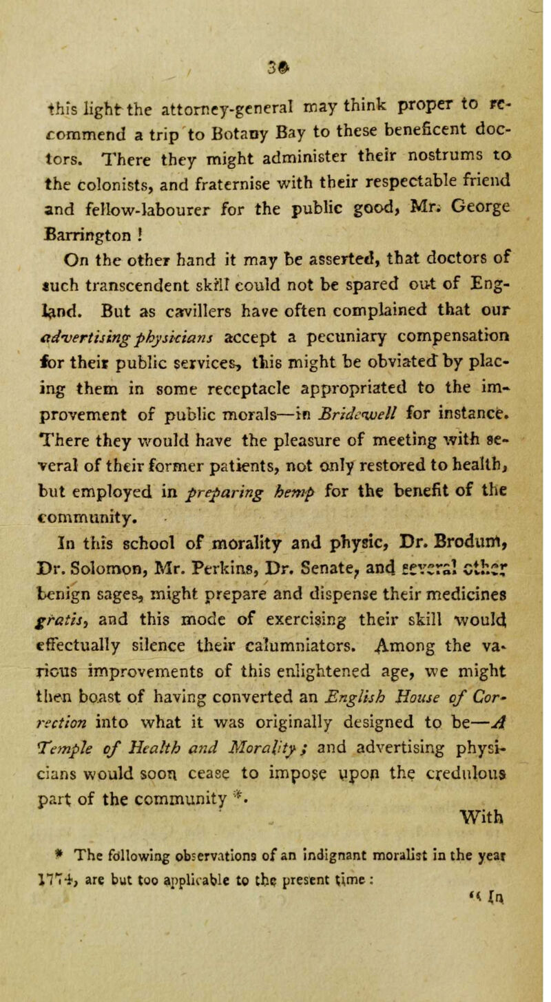 3# this light the attorney-general may think proper to re- commend a trip to Botany Bay to these beneficent doc- tors. There they might administer their nostrums to the colonists, and fraternise with their respectable friend and fellow-labourer for the public good, Mr; George Barrington ! On the other hand it may be asserted, that doctors of *uch transcendent skill could not be spared out of Eng- land. But as cavillers have often complained that our advertising physkians accept a pecuniary compensation for their public services, this might be obviated by plac- ing them in some receptacle appropriated to the im- provement of public morals—in Bridewell for instance. There they would have the pleasure of meeting with se- veral of their former patients, not only restored to health, but employed in preparing hemp for the benefit of the community. In this school of morality and physic, Dr. Brodum, Dr. Solomon, Mr. Perkins, Dr. Senate, and severs! ether benign sages, might prepare and dispense their medicines gratis, and this mode of exercising their skill would effectually silence their calumniators. Among the va* rious improvements of this enlightened age, we might then boast of having converted an English House of Cor- rection into what it was originally designed to be—A Temple of Health and Morality; and advertising physi- cians would soon cease to impose upon the credulous part of the community *. With * The following observations of an indignant moralist in the yeat lTT-i, are but too applicable to the present time: «Mr»