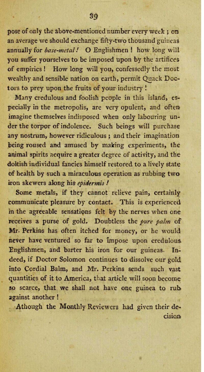 pose of only the above-mentioned number every week ; on an average we should exchange fifty-two thousand guineas annually for base-metal! O Englishmen ! how long will you suffer yourselves to be imposed upon by the ai-tifices of empirics ! How long will you, confessedly the most wealthy and sensible nation on earth, permit Quack Doc- tors to prey upon the fruits of your industry ! Many credulous and foolish people in this island, es- pecially in the metropolis, are very opulent, and often imagine themselves indisposed when only labouring un- der the torpor of indolence. Such beings will purchase any nostrum, however ridiculous ; and their imagination being roused and amused by making experiments, the animal spirits acquire a greater degree of activity, and the doltish individual fancies himself restored to a lively state of health by such a miraculous operation as rubbing two iron skewers along his- epidermis ! Some metals, if they cannot relieve pain, certainly communicate pleasure by contact. This is experienced in the agreeable sensations felt by the nerves when one receives a purse of gold. Doubtless the pure palm of Mr. Perkins has often itched for money, or he would never have ventured so far to impose upon credulous- Englishmen, and barter his iron for our guineas. In- deed, if Doctor Solomon continues to dissolve our gold into Cordial Balm, and Mr. Perkins sends such vast quantities of it to America, that article will soon become so scarce, that we shall not have one guinea to rub against another! Athough the Monthly Reviewers had given their de- cision