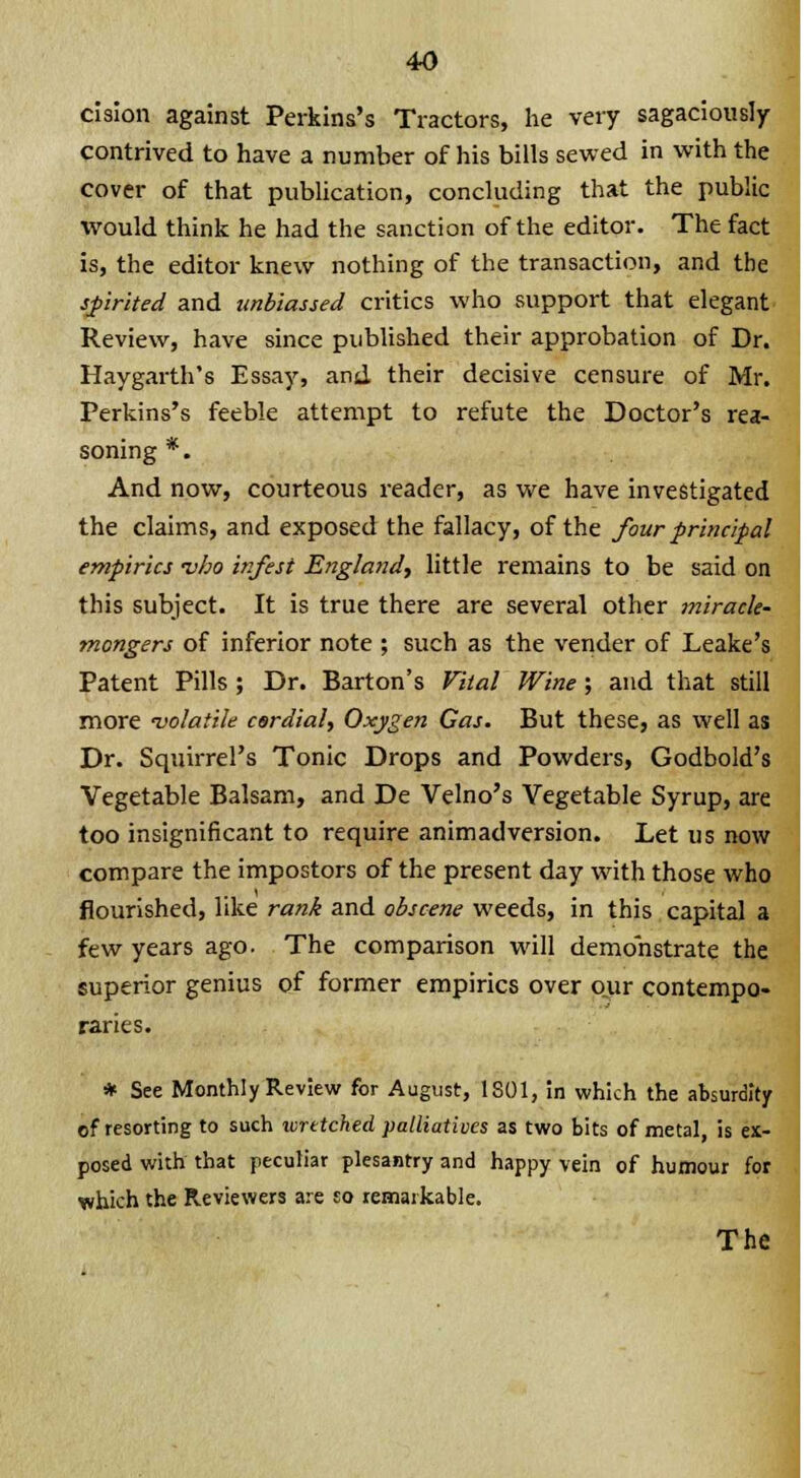 cision against Perkins's Tractors, he very sagaciously- contrived to have a number of his bills sewed in with the cover of that publication, concluding that the public would think he had the sanction of the editor. The fact is, the editor knew nothing of the transaction, and the spirited and unbiassed critics who support that elegant Review, have since published their approbation of Dr. Haygarth's Essay, and their decisive censure of Mr. Perkins's feeble attempt to refute the Doctor's rea- soning *. And now, courteous reader, as we have investigated the claims, and exposed the fallacy, of the four principal empirics -vho infest England, little remains to be said on this subject. It is true there are several other miracle- mongers of inferior note ; such as the vender of Leake's Patent Pills ; Dr. Barton's Vital Wine; and that still more ■volatile cardial, Oxygen Gas. But these, as well as Dr. Squirrel's Tonic Drops and Powders, Godbold's Vegetable Balsam, and De Velno's Vegetable Syrup, are too insignificant to require animadversion. Let us now compare the impostors of the present day with those who flourished, like rank and obscene weeds, in this capital a few years ago. The comparison will demonstrate the superior genius of former empirics over our contempo- raries. * See Monthly Review for August, 1S01, in which the absurdity of resorting to such wrttched palliatives as two bits of metal, is ex- posed with that peculiar plesantry and happy vein of humour for which the Reviewers are so remarkable. The