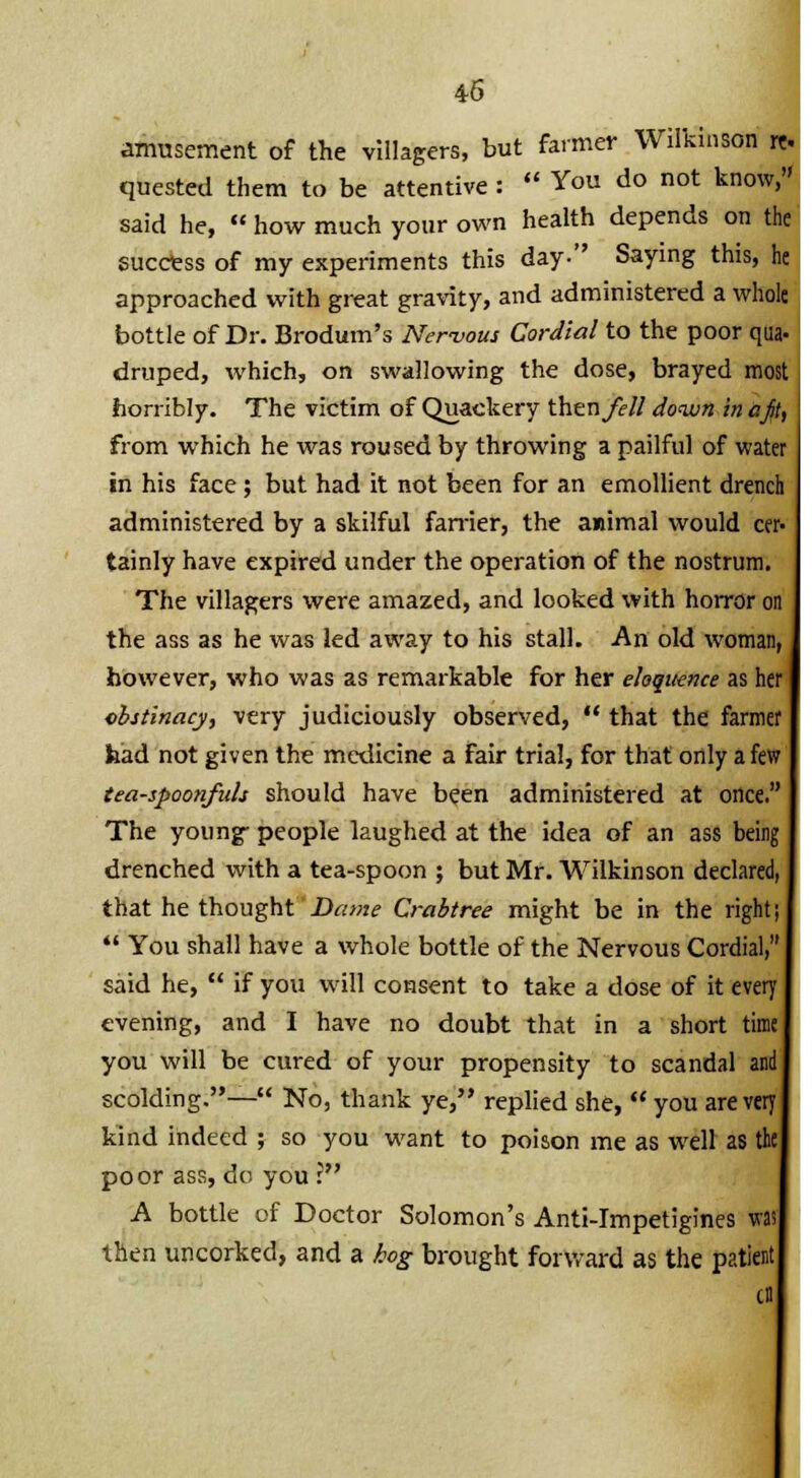 amusement of the villagers, but farmer Wilkinson quested them to be attentive :  You do not know, said he,  how much your own health depends on th success of my experiments this day- Saying this, approached with great gravity, and administered a whol bottle of Dr. Brodum's Ner-vous Cordial to the poor qua druped, which, on swallowing the dose, brayed mos horribly. The victim of Quackery thzx\ fell down in a jit from which he was roused by throwing a pailful of water in his face ; but had it not been for an emollient drench administered by a skilful farrier, the animal would cer tainly have expired under the operation of the nostrum The villagers were amazed, and looked with horror on the ass as he was led away to his stall. An old woman, however, who was as remarkable for her eloquence as he obstinacy, very judiciously observed,  that the farmer had not given the medicine a fair trial, for that only a few tea-spoonfidi should have been administered at once The young- people laughed at the idea of an ass beii drenched with a tea-spoon ; but Mr. Wilkinson declared, that he thought Dame Crabtree might be in the ri  You shall have a whole bottle of the Nervous Cordial, said he,  if you will consent to take a dose of it every evening, and I have no doubt that in a short time you will be cured of your propensity to scandal and scolding.— No, thank ye, replied she,  you are very kind indeed ; so you want to poison me as well as the poor ass, do you ?' A bottle of Doctor Solomon's Anti-Impetigines was then uncorked, and a kog brought forward as the patient