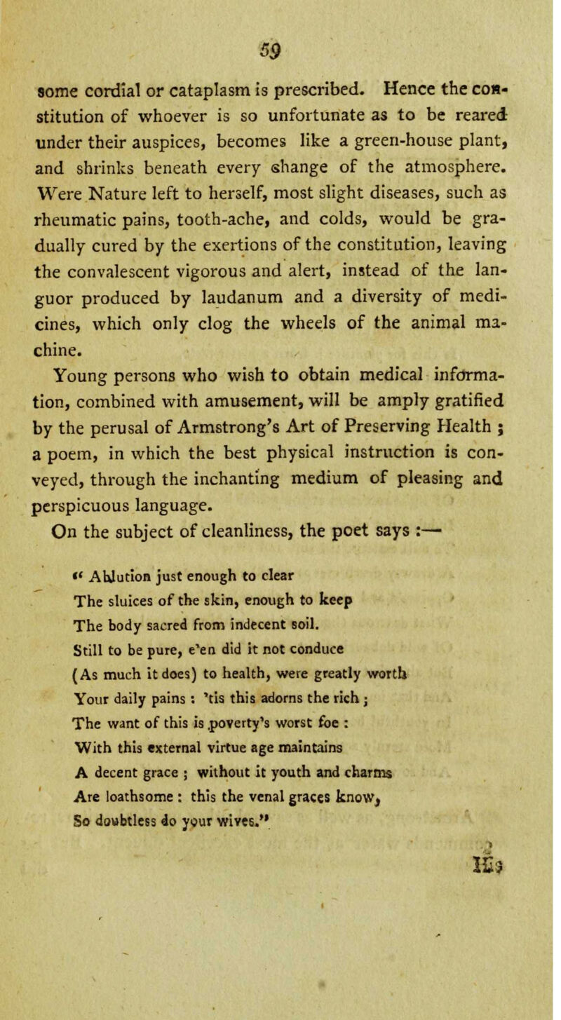 some cordial or cataplasm is prescribed. Hence the con- stitution of whoever is so unfortunate as to be reared under their auspices, becomes like a green-house plant, and shrinks beneath every shange of the atmosphere. Were Nature left to herself, most slight diseases, such as rheumatic pains, tooth-ache, and colds, would be gra- dually cured by the exertions of the constitution, leaving the convalescent vigorous and alert, instead of the lan- guor produced by laudanum and a diversity of medi- cines, which only clog the wheels of the animal ma- chine. Young persons who wish to obtain medical informa- tion, combined with amusement, will be amply gratified by the perusal of Armstrong's Art of Preserving Health ; a poem, in which the best physical instruction is con- veyed, through the inchanting medium of pleasing and perspicuous language. On the subject of cleanliness, the poet says :— «' Ablution just enough to clear The sluices of the skin, enough to keep The body sacred from indecent soil. Still to be pure, e'en did it not conduce (As much it does) to health, were greatly worth Your daily pains : 'tis this adorns the rich ; The want of this is .poverty's worst foe : With this external virtue age maintains A decent grace ; without it youth and charms Are loathsome : this the venal graces know, So doubtless do your wives. I£s