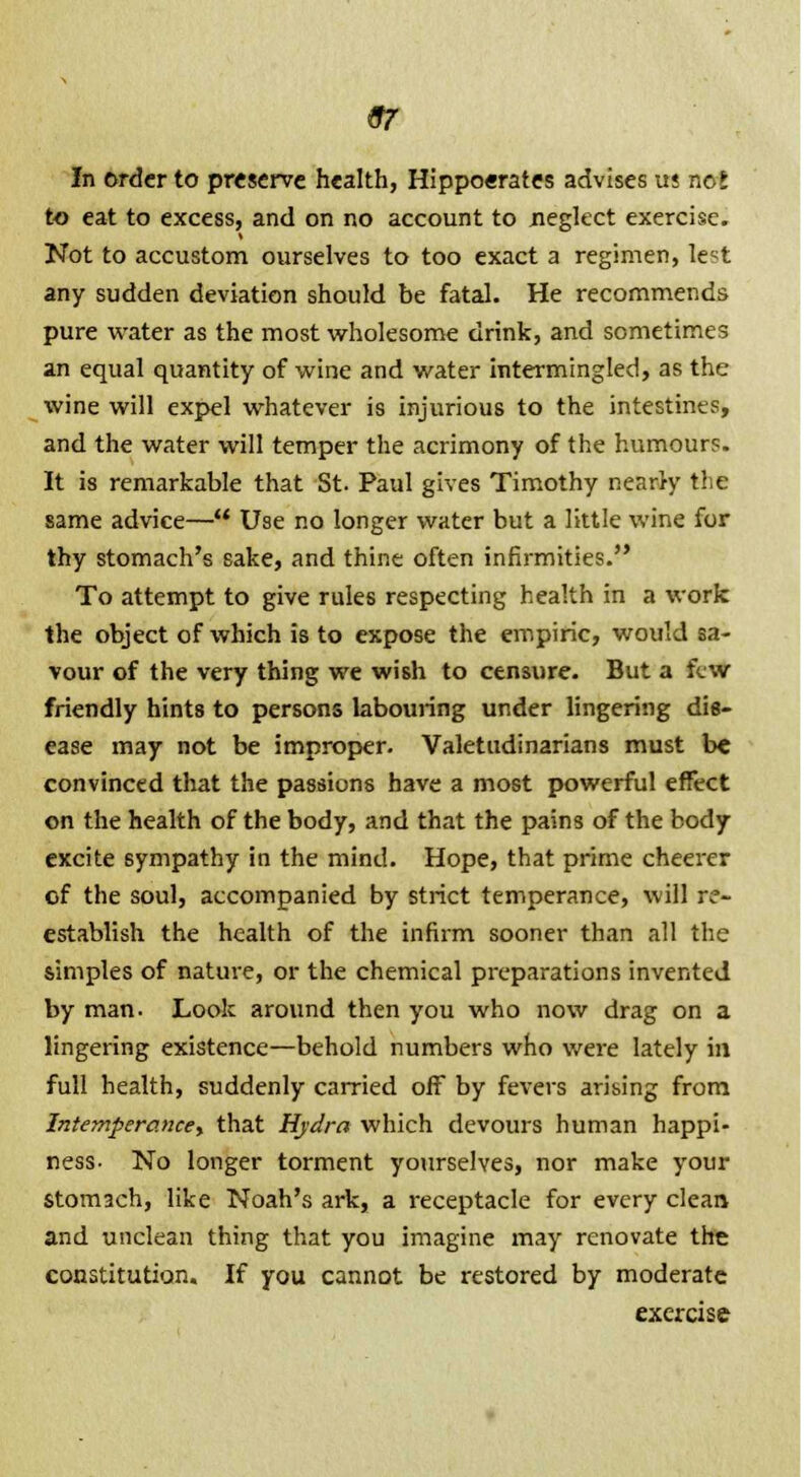 97 In order to preserve health, Hippocrates advises us not to eat to excess, and on no account to neglect exercise. Not to accustom ourselves to too exact a regimen, le^t any sudden deviation should be fatal. He recommends pure water as the most wholesome drink, and sometimes an equal quantity of wine and water intermingled, as th wine will expel whatever is injurious to the intestines, and the water will temper the acrimony of the humours. It is remarkable that St. Paul gives Timothy nearly the same advice— Use no longer water but a little wine for thy stomach's sake, and thine often infirmities. To attempt to give rules respecting health in a work the object of which is to expose the empiric, would sa vour of the very thing we wish to censure. But a few friendly hints to persons labouring under lingering die- ease may not be improper. Valetudinarians must convinced that the passions have a most powerful effect on the health of the body, and that the pains of the body excite sympathy in the mind. Hope, that prime cheerer of the soul, accompanied by strict temperance, will re- establish the health of the infirm sooner than all the simples of nature, or the chemical preparations invented by man- Look around then you who now drag on a lingering existence—behold numbers who were lately in full health, suddenly carried off by fevers arising from Intemperance, that Hydra which devours human happi- ness- No longer torment yourselves, nor make your stomach, like Noah's ark, a receptacle for every clean and unclean thing that you imagine may renovate the constitution. If you cannot be restored by moderate exercise rlc sa- i8- xt