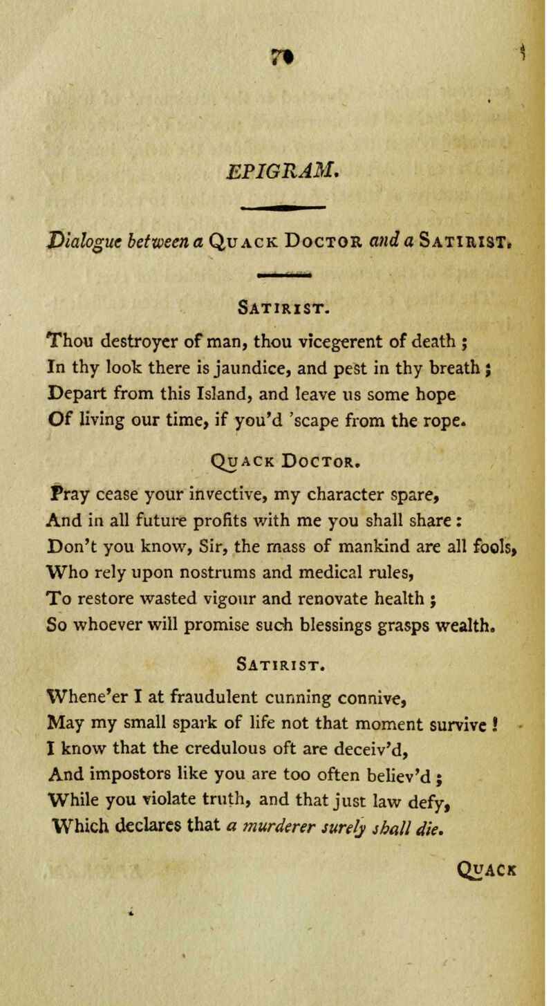 EPIGRAM. Dialogue between a Quack Doctor and a Satirist, Satirist. Thou destroyer of man, thou vicegerent of death ; In thy look there is jaundice, and pest in thy breath; Depart from this Island, and leave us some hope Of living our time, if you'd 'scape from the rope. Quack Doctor. Pray cease your invective, my character spare, And in all future profits with me you shall share: Don't you know, Sir, the mass of mankind are all fools, Who rely upon nostrums and medical rules, To restore wasted vigour and renovate health ; So whoever will promise such blessings grasps wealth. Satirist. Whene'er I at fraudulent cunning connive, May my small spark of life not that moment survive ! I know that the credulous oft are deceiv'd, And impostors like you are too often believ'd ; While you violate truth, and that just law defy, Which declares that a murderer surely shall die. Quack