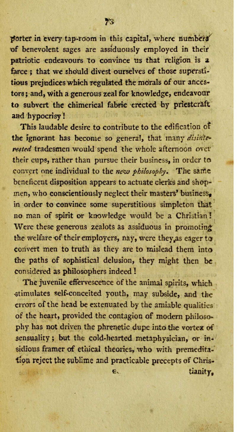 porter in every tap-room in this capita!, where numbers' ■of benevolent sages are assiduously employed in their patriotic endeavours to convince tis that religion is 2 farce ; that we should divest ourselves of those supersti tkms prejudices which regulated the morals of our ahces tors; and, with a generous zeal for knowledge, endeavour to subvert the chimerical fabric erected by priestcraft and hypocrisy! This laudable desire to contribute to the edification of the ignorant has become so general, that many dhinte- pe^ted tradesmen would spend the whole afternoon over their cups, rather than pursue their business, in order to convert one individual to the new philosophy. The same beneficent disposition appears to actuate clerks and shop- men, who conscientiously neglect their masters' business^ in order to convince some superstitious simpleton that no man of spirit or knowledge would be a Christian! Were these generous zealots as assiduous in promotinj the welfare of their employers, nay, were they,as eager t convert men to truth as they are to mislead them into the paths of sophistical delusion, they might then be considered as philosophers indeed! The juvenile effervescence of the animal spirits, which -stimulates self-conceited youth, may subside, and the errors of the head be extenuated by the amiable qualities of the heart, provided the contagion of modern philoso- phy has not driven the phrenetic dupe into the vortex of sensuality; but the cold-hearted metaphysician, or in- sidious framer of ethical theories, who with premedita- tion reject the sublime and practicable precepts of Chris- e. tianity,