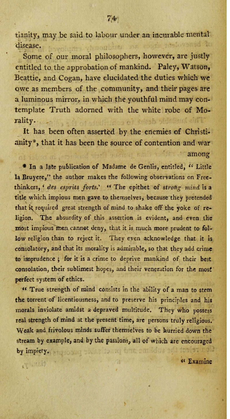 tianity, may be said to labour under an incurable mental disease. Some of our moral philosophers, however, are justly entitled to the approbation of mankind. Paley, Watson, Beattie, and Cogan, have elucidated the duties which we owe as members of the community, and their pages are a luminous mirror, in which the youthful mind may con- template Truth adorned with the white robe of Mo- rality. It has been often asserted by the enemies of Christi- anity*, that it has been the source of contention and war among * In a late publication of Madame de Genlis, entitled,  Little la Bruyere, the author makes the following observations on Free- thinkers, ' des esjmts forts.'  The epithet of strong mind is a title which impious men gave to themselves, because they pretended that i^ required great strength of mind to shake off the yoke of re- ligion. The absurdity of this assertion is evident, and even the most impious men cannot deny, that it is much more prudent to fol- low religion than to reject it. They even acknowledge that it is consolatory, and that its morality is admirable, so that they add crime to imprudence ; for it is a crime to deprive mankind of their best consolation, their sublimest hopes, and their veneration for the mos£ perfect system of ethics.  True strength of mind consists in the ability of a man to stem the torrent of licentiousness, and to preserve his principles and his morals inviolate amidst a depraved multitude. They who possess real strength of mind at the present time, are persons truly religious. Weak and frivolous minds suffer themselves to be hurried down the stream by example, and by the passions, all of which are encouraged by impiety. *' Examine