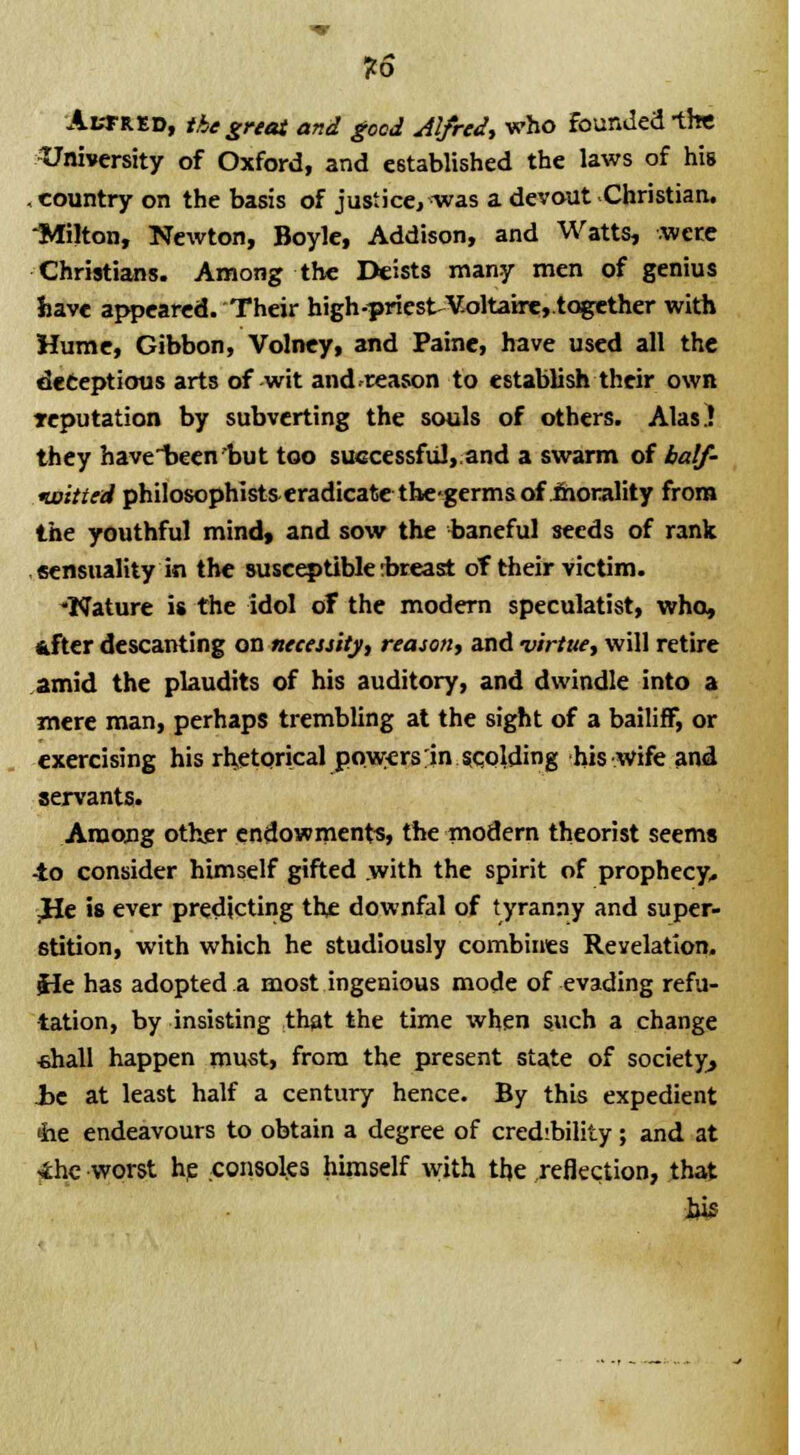 as AtTRED, the great and good Alfred, who founded -the University of Oxford, and established the laws of hiB . country on the basis of justice, was a devout Christian. -Milton, Newton, Boyle, Addison, and Watts, were Christians. Among the Deists many men of genius have appeared. Their high-priest~Voltaire,.together with Hume, Gibbon, Volney, and Paine, have used all the deceptions arts of wit and.reason to establish their own reputation by subverting the souls of others. Alas) they have1>eenbut too successful, and a swarm of half- loitted philosophists eradicate thegermsof morality from the youthful mind, and sow the baneful seeds of rank sensuality in the susceptible ibreast of their victim. Nature is the idol of the modem speculatist, who, fcfter descanting on necessity, reason, and virtue, will retire amid the plaudits of his auditory, and dwindle into a mere man, perhaps trembling at the sight of a bailiff, or exercising his rhetorical powers in scolding his wife and servants. Among other endowments, the modern theorist seems -to consider himself gifted with the spirit of prophecy, .He is ever predicting the downfal of tyranny and super- stition, with which he studiously combines Revelation. He has adopted a most ingenious mode of evading refu- tation, by insisting that the time when such a change «hall happen must, from the present state of society, Jjc at least half a century hence. By this expedient the endeavours to obtain a degree of credibility; and at ihe worst he consoles himself with the reflection, that bis