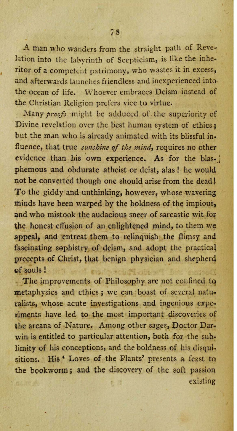 A man who wanders from the straight path of Reve- lation into the labyrinth of Scepticism, is like the inhe- ritor of a competent patrimony, who wastes it in excess, and afterwards launches friendless and inexperienced into the ocean of life. Whoever embraces Deism instead of the Christian Religion prefers vice to virtue. Many proofs might be adduced of the superiority of Divine revelation over the best human system of ethics; but the man who is already animated with its blissful in- fluence, that true sunshine of the mind, requires no other evidence than his own experience. As for the bias- ] phemous and obdurate atheist or deist, alas! he would not be converted though one should arise from the dead I To the giddy and unthinking, however, whose wavering minds have been warped by the boldness of the impious, and who mistook the audacious sneer of sarcastic wit for the honest effusion of an enlightened mind, to them we appeal, and entreat them to relinquish the flimsy and fascinating sophistry of deism, and adopt the practical precepts of Christ, that benign physician and shepherd of souls! The improvements of Philosophy are not confined to metaphysics and ethics ; we can boast of several natu* ralists, whose acute investigations and ingenious expe- riments have led to the most important discoveries of the arcana of Nature. Among other sages, Doctor Dar- win is entitled to particular attention, both for the sub- limity of his conceptions, and the boldness of his disqui- sitions. His' Loves of the Plants' presents a feast to the bookworm; and the discovery of the soft passion existing