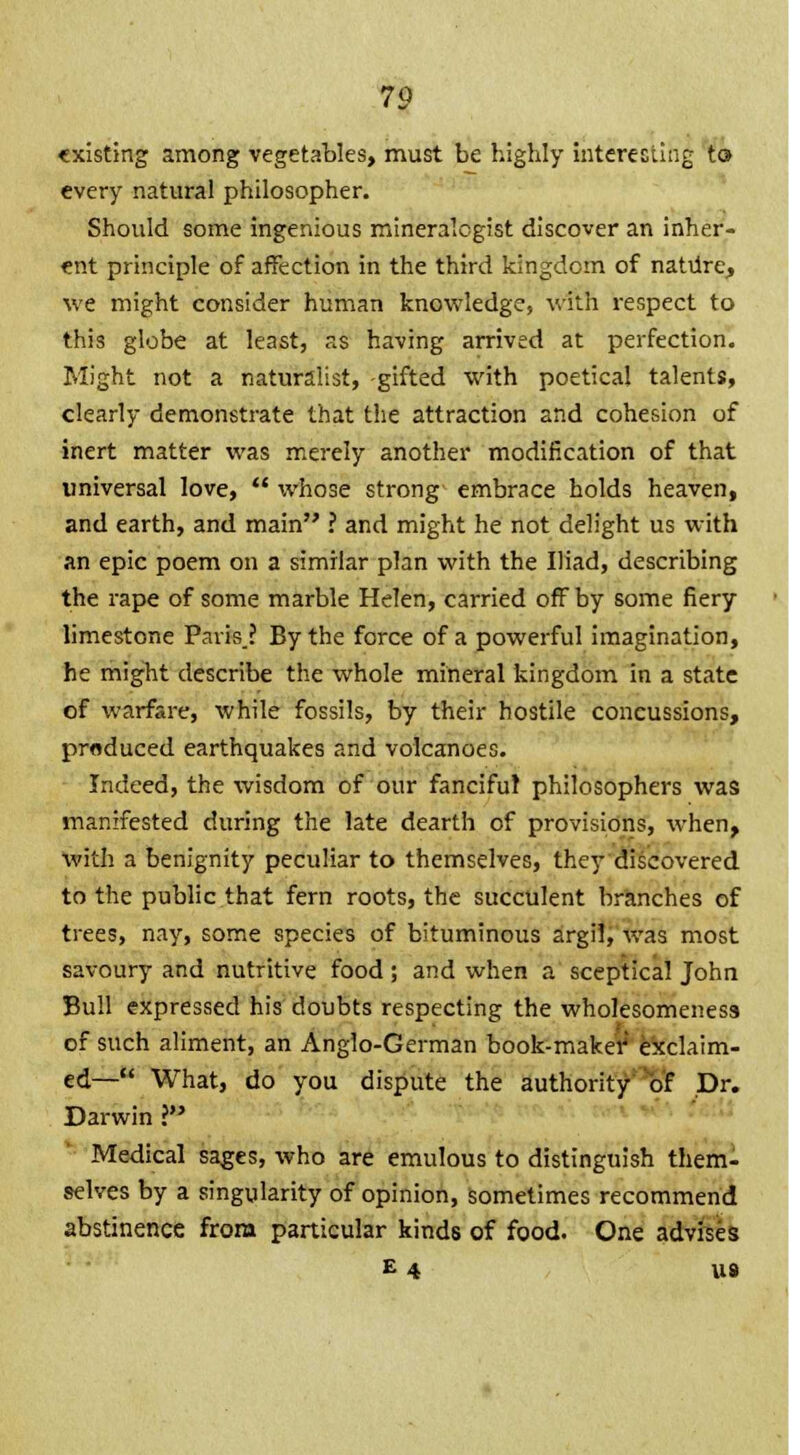 existing among vegetables, must be highly interesting to every natural philosopher. Should some ingenious mineralogist discover an inher- ent principle of affection in the third kingdom of nature, we might consider human knowledge, with respect to this globe at least, as having arrived at perfection. Might not a naturalist, -gifted with poetical talents, clearly demonstrate that the attraction and cohesion of inert matter was merely another modification of that universal love,  whose strong embrace holds heaven, and earth, and main ? and might he not delight us with an epic poem on a similar plan with the Iliad, describing the rape of some marble Helen, carried off by some fiery limestone Paris? By the force of a powerful imagination, he might describe the whole mineral kingdom in a state of warfare, while fossils, by their hostile concussions, produced earthquakes and volcanoes. Indeed, the wisdom of our fanciful philosophers was manifested during the late dearth of provisions, when, with a benignity peculiar to themselves, they discovered to the public that fern roots, the succulent branches of trees, nay, some species of bituminous argil, was most savoury and nutritive food ; and when a sceptical John Bull expressed his doubts respecting the wholesomeness of such aliment, an Anglo-German book-maker exclaim- ed— What, do you dispute the authority of Dr. Darwin ? Medical sages, who are emulous to distinguish them- selves by a singularity of opinion, sometimes recommend abstinence from particular kinds of food. One advises E 4 U8