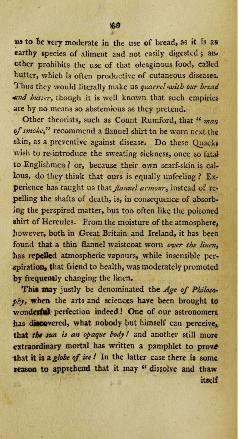 earthy species of aliment and not easily digested; an- other prohibits the use of that oleaginous food, called butter, which is often productive of cutaneous diseases. Thus they would literally make us quarrel ivitb our bread «nd butter, though it is well known that such empiric* are by no means so abstemious as they pretend. Other theorists, such as Count Rumford, that  wan of smoke, recommend a flannel shirt to be worn next the skin, as a preventive against disease. Do these Quacks ivish to re-introduce the sweating sickness, once so fatai to Englishmen ? or, because their own scarf-skin is cal- lous, do they think that ours is equally unfeeling ? Ex- perience has taught us that flannel armonr, instead of re« pelling the shafts of death, is, in consequence of absorb- ing the perspired matter, but too often like the poisoned shirt of Hercules. From the moisture of the atmosphere^ however, both in Great Britain and Ireland, it has been found that a thin flannel waistcoat worn over the linen, has repelled atmospheric vapours, while insensible per- *piration, that friend to health, was moderately promoted by frequently changing the linen. Thi» may justly be denominated the Age of Philosa- phy, whe» the arts and sciences have been brought to wonderfiil perfection indeed! One of our astronomers has discovered, what nobody but himself can perceive* that the sun is an opaque body ! and another still more extraordinary mortal has written a pamphlet to prove -that it is a globe of ice ! In the latter case there is some reason to apprehend that it may  dissolve and thaw itself